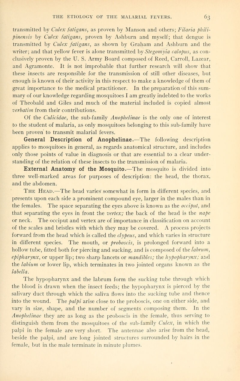 transmitted by Cidex fatigans, as proven by Manson and others; Filaria pJiili- pinensis by CuJex fatigans, proven by Ashburn and myself; that dengue is transmitted by Ctdex fatigans, as shown by Graham and Ashburn and the writer; and that yellow fever is alone transmitted hy Stegomyia calopus, as con- clusively proven by the U. S. Army Board composed of Reed, Carroll, Lazear, and Agramonte. It is not improbable that further research will show that these insects are responsible for the transmission of still other diseases, but enough is known of their activity in this respect to make a knowledge of them of great importance to the medical practitioner. In the preparation of this sum- mary of our knowledge regarding mosquitoes I am greatly indebted to the works of Theobald and Giles and much of the material included is copied almost verbatim from their contributions. Of the Culicidae, the sub-family Anophelinae is the only one of interest to the student of malaria, as only mosquitoes belonging to this sub-family have been proven to transmit malarial fevers. General Description of Anophelinae.—The following description applies to mosquitoes in general, as regards anatomical structure, and includes only those points of value in diagnosis or that are essential to a clear under- standing of the relation of these insects to the transmission of malaria. External Anatomy of the Mosquito.—The mosquito is divided into three well-marked areas for purposes of description: the head, the thorax. and the abdomen. The Head.—The head varies' somewhat in form in different species, and presents upon each side a prominent compound eye, larger in the males than in the females. The space separating the eyes above is known as the occiput, and that separating the eyes in front the vertex; the back of the head is the nape or neck. The occiput and vertex are of importance in classification on account of the scales and bristles with which they may be covered. A process projects forward from the head which is called the clypetis, and which varies in structure in different species. The mouth, or proboscis, is prolonged forward into a hollow tube, fitted both for piercing and sucking, and is composed of the tabrum, epipharynx, or upper lip; two sharp lancets or mandibles; the hypopharynx; and the labium or lower lip, which terminates in two jointed organs known as the lobelia. The hypopharynx and the labrum form the sucking tube through which the blood is drawn when the insect feeds; the hypopharynx is pierced by the saHvary duct through which the saliva flows into the sucking tube and thence into the wound. The palpi arise close to the proboscis, one on either side, and vary in size, shape, and the number of segments composing them. In the Anophelinae they are as long as the proboscis in the female, thus serving to distinguish them from the mosquitoes of the sub-family Cidex, in which the palpi in the female are very short. The antennae also arise from the head, beside the palpi, and are long jointed structures surrounded by hairs in the female, but in the male terminate in minute plumes.