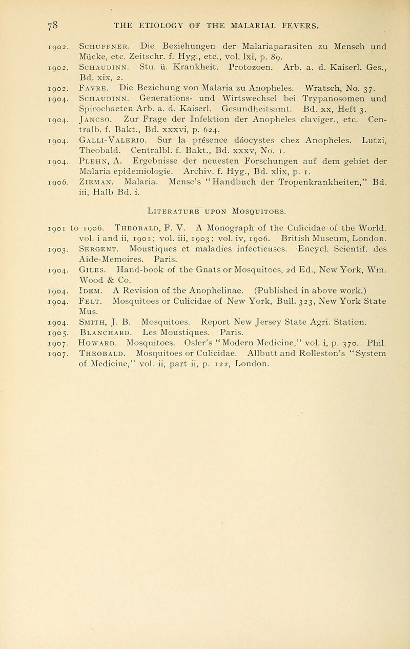 igo igo2 1902 1904 1904 1904 1904 1906 ScHUFFNER. Die Beziehungen der Malariaparasiten zu Mensch und Miicke, etc. Zeitschr. f. Hyg., etc., vol. Ixi, p. 89. ScHAUDiNN. Stu. ii. Krankheit. Protozoen. Arb. a. d. Kaiserl. Ges., Bd. xix, 2. Favre. Die Beziehung von Malaria zu Anopheles. Wratsch, No. 37. ScHAUDiNN. Generations- und Wirtswechsel bei Trypanosomen und Spirochaeten Arb. a. d. Kaiserl. Gesundheitsamt. Bd. xx, Heft 3. Jancso. Zur Frage der Infektion der Anopheles claviger., etc. Cen- tralb. f. Bakt., Bd. xxxvi, p. 624. Galli-Valeric. Sur la presence doocystes chez Anopheles. Lutzi, Theobald. Centralbl. f. Bakt., Bd. xxxv. No. i. Plehn, a. Ergebnisse der neuesten Forschungen auf dem gebiet der Malaria epidemiologie. Archiv. f. Hyg., Bd. xlix, p. i. ZiEMAN. Malaria. Mense's  Handbuch der Tropenkrankheiten, Bd. iii, Halb Bd. i. Literature upon Mosquitoes. 1901 to 1906. Theobald, F. V. A Monograph of the Culicidae of the World, vol. i and ii, 1901; vol. iii, 1903 ; vol. iv, 1906. British Museum, London. 1903. Sergent. Moustiques et maladies infectieuses. -Encycl. Scientif. des Aide-Memoires. Paris. 1904. Giles. Hand-book of the Gnats or Mosquitoes, 2d Ed., New York, Wm. Wood & Co. 1904. Idem. A Revision of the Anophelinae. (Published in above work.) 1904. Felt. Mosquitoes or Culicidae of New York, Bull. 323, New York State Mus. 1904. Smith, J. B. Mosquitoes. Report New Jersey State Agri. Station. 1905. Blanchard. Les Moustiques. Paris. 1907. Howard. Mosquitoes. Osier's Modern Medicine, vol. i, p. 370. Phil. 1907. Theobald. Mosquitoes or Culicidae. Allbutt and Rolleston's System of Medicine, vol. ii, part ii, p. 122, London.