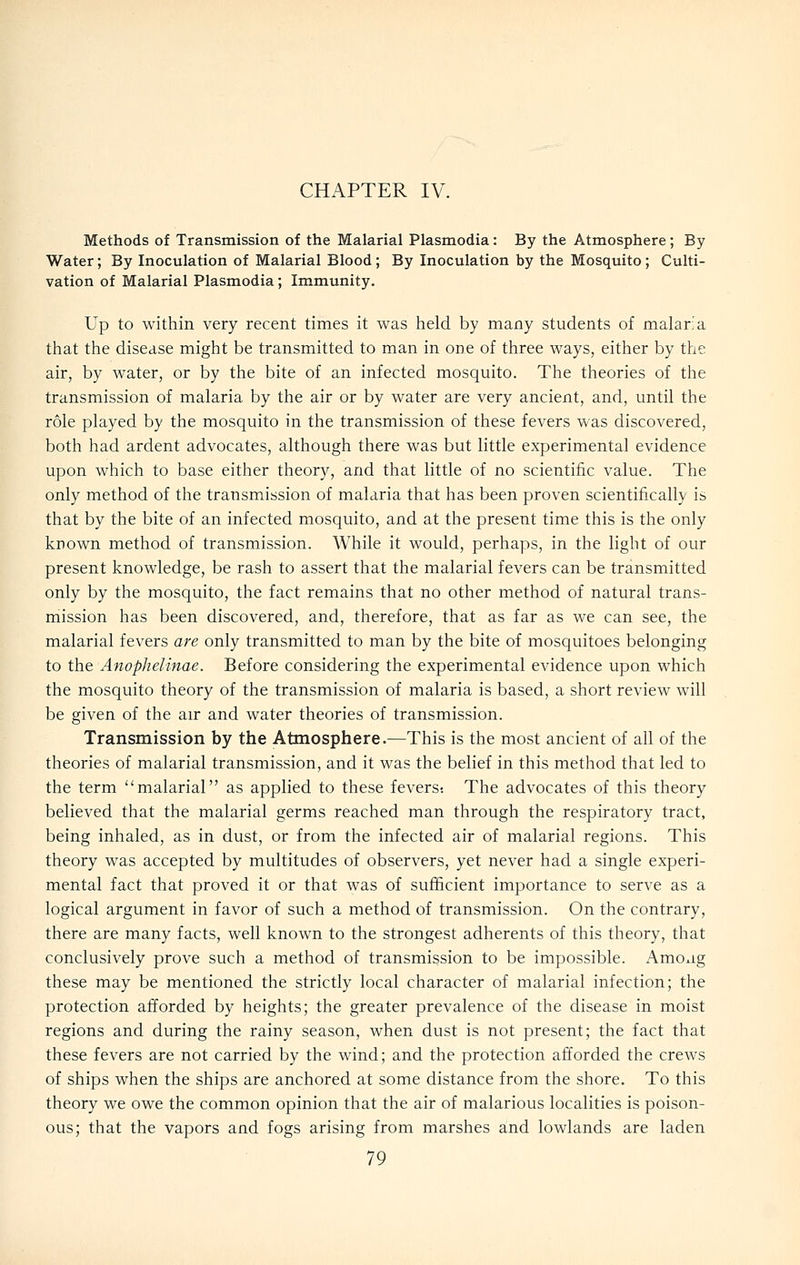 CHAPTER IV. Methods of Transmission of the Malarial Plasmodia: By the Atmosphere; By Water; By Inoculation of Malarial Blood; By Inoculation by the Mosquito; Culti- vation of Malarial Plasmodia; Immunity. Up to within very recent times it was held by many students of malar;a that the disease might be transmitted to man in one of three ways, either by the air, by water, or by the bite of an infected mosquito. The theories of the transmission of malaria by the air or by water are very ancient, and, until the role played by the mosquito in the transmission of these fevers was discovered, both had ardent advocates, although there was but little experimental evidence upon which to base either theory, and that little of no scientific value. The only method of the transmission of malaria that has been proven scientifically is that by the bite of an infected mosquito, and at the present time this is the only known method of transmission. While it would, perhaps, in the light of our present knowledge, be rash to assert that the malarial fevers can be transmitted only by the mosquito, the fact remains that no other method of natural trans- mission has been discovered, and, therefore, that as far as we can see, the malarial fevers are only transmitted to man by the bite of mosquitoes belonging to the Anophelinae. Before considering the experimental evidence upon which the mosquito theory of the transmission of malaria is based, a short review will be given of the air and water theories of transmission. Transmission by the Atmosphere.—This is the most ancient of all of the theories of malarial transmission, and it was the belief in this method that led to the term malarial as applied to these fevers; The advocates of this theory believed that the malarial germs reached man through the respiratory tract, being inhaled, as in dust, or from the infected air of malarial regions. This theory was accepted by multitudes of observers, yet never had a single experi- mental fact that proved it or that was of sufficient importance to serve as a logical argument in favor of such a method of transmission. On the contrary, there are many facts, well known to the strongest adherents of this theory, that conclusively prove such a method of transmission to be impossible. Amo^ig these may be mentioned the strictly local character of malarial infection; the protection afforded by heights; the greater prevalence of the disease in moist regions and during the rainy season, when dust is not present; the fact that these fevers are not carried by the wind; and the protection afforded the crews of ships when the ships are anchored at some distance from the shore. To this theory we owe the common opinion that the air of malarious localities is poison- ous; that the vapors and fogs arising from marshes and lowlands are laden