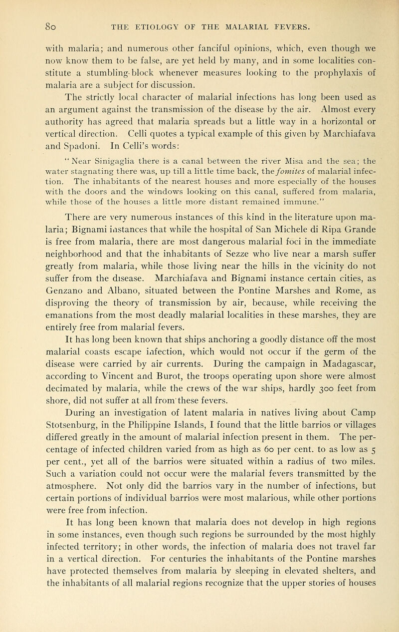 with malaria; and numerous other fanciful opinions, which, even though we now know them to be false, are yet held by many, and in some localities con- stitute a stumbling-block whenever measures looking to the prophylaxis of malaria are a subject for discussion. The strictly local character of malarial infections has long been used as an argument against the transmission of the disease by the air. Almost every authority has agreed that malaria spreads but a little way in a horizontal or vertical direction. Celli quotes a typical example of this given by Marchiafava and Spadoni. In Celli's words:  Near Sinigaglia there is a canal between the river Misa and the sea; the water stagnating there was, up till a little time back, the fomites of malarial infec- tion. The inhabitants of the nearest houses and more especially of the houses with the doors and the windows looking on this canal, suffered from malaria, while those of the houses a little more distant remained immune. There are very numerous instances of this kind in the literature upon ma- laria; Bignami instances that while the hospital of San Michele di Ripa Grande is free from malaria, there are most dangerous malarial foci in the immediate neighborhood and that the inhabitants of Sezze who live near a marsh suffer greatly from malaria, while those living near the hills in the vicinity do not suffer from the disease. Marchiafava and Bignami instance certain cities, as Genzano and Albano, situated between the Pontine Marshes and Rome, as disproving the theory of transmission by air, because, while receiving the emanations from the most deadly malarial localities in these marshes, they are entirely free from malarial fevers. It has long been known that ships anchoring a goodly distance off the most malarial coasts escape infection, which would not occur if the germ of the disease were carried by air currents. During the campaign in Madagascar, according to Vincent and Burot, the troops operating upon shore were almost decimated by malaria, while the crews of the war ships, hardly 300 feet from shore, did not suffer at all from'these fevers. During an investigation of latent malaria in natives living about Camp Stotsenburg, in the Philippine Islands, I found that the little barrios or villages differed greatly in the amount of malarial infection present in them. The per- centage of infected children varied from as high as 60 per cent, to as low as 5 per cent., yet all of the barrios were situated within a radius of two miles. Such a variation could not occur were the malarial fevers transmitted by the atmosphere. Not only did the barrios vary in the number of infections, but certain portions of individual barrios were most malarious, while other portions were free from infection. It has long been known that malaria does not develop in high regions in some instances, even though such regions be surrounded by the most highly infected territory; in other words, the infection of malaria does not travel far in a vertical direction. For centuries the inhabitants of the Pontine marshes have protected themselves from malaria by sleeping in elevated shelters, and the inhabitants of all malarial regions recognize that the upper stories of houses