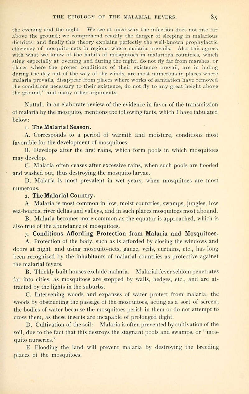 the evening and the night. We see at once why the infection does not rise far above the ground; we comprehend readily the danger of sleeping in malarious districts; and finally this theory explains perfectly the well-known prophylactic efficiency of mosquito-nets in regions where malaria prevails. Also this agrees with what we know of the habits of mosquitoes in malarious countries, which sting especially at evening and during the night, do not fly far from marshes, or places where the proper conditions of their existence prevail, are in hiding during the day out of the way of the winds, are most numerous in places where malaria prevails, disappear from places where works of sanitation have removed the conditions necessary to their existence, do not fly to any great height above the ground, and many other arguments. Nuttall, in an elaborate review of the evidence in favor of the transmission of malaria by the mosquito, mentions the following facts, which I have tabulated below: 1. The Malarial Seasono A. Corresponds to a period of warmth and moisture^ conditions most favorable for the development of mosquitoes. B. Develops after the first rains, which form pools in which mosquitoes may develop. C. Malaria often ceases after excessive rains, when such pools are flooded and washed out, thus destroying the mosquito larvae. D. Malaria is most prevalent in wet years, when mosquitoes are most numerous. 2. The Malarial Country. A. Malaria is most common in low, moist countries, swamps, jungles, low sea-boards, river deltas and valleys, and in such places mosquitoes most abound. B. Malaria becomes more common as the equator is approached, which is also true of the abundance of mosquitoes. 3. Conditions Affording Protection from Malaria and Mosquitoes. A. Protection of the body, such as is afforded by closing the windows and doors at night and using mosquito-nets, gauze, veils, curtains, etc., has long been recognized by the inhabitants of malarial countries as protective against the malarial fevers. B. Thickly built houses exclude malaria. Malarial fever seldom penetrates far into cities, as mosquitoes are stopped by walls, hedges, etc., and are at- tracted by the lights in the suburbs. C. Intervening woods and expanses of water protect from malaria, the woods by obstructing the passage of the mosquitoes, acting as a sort of screen; the bodies of water because the mosquitoes perish in them or do not attempt to cross them, as these insects are incapable of prolonged flight. D. Cultivation of the soil: Malaria is often prevented by cultivation of the soil, due to the fact that this destroys the stagnant pools and swamps, or mos- quito nurseries. E. Flooding the land will prevent malaria by destroying the breeding places of the mosquitoes.