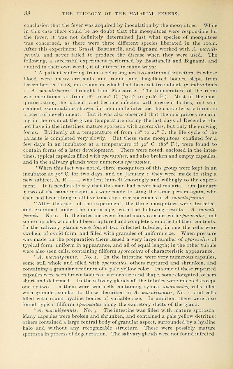 conclusion that the fever was acquired by inoculation by the mosquitoes. While in this case there could be no doubt that the mosquitoes were responsible for the fever, it was not definitely determined just what species of mosquitoes was concerned, as there were three different species liberated in the room. After this experiment Grassi, Bastianelii, and Bignami worked with A. maculi- pennis, and never failed to produce the disease when they were used. The following, a successful experiment performed by Bastianelii and Bignami, and quoted in their own words, is of interest in many ways: A patient suffering from a relapsing aestivo-autumnal infection, in whose blood were many crescents and round and flagellated bodies, slept, from December lo to i8, in a room in which had been set free about 50 individuals of A. maculapennis, brought from Maccarese. The temperature of the room was maintained at from 18° to 22° C. (64.4° to 71.6° F.). Most of the mos- quitoes-stung the patient, and became infected with crescent bodies, and sub- sequent examinations showed in the middle intestine the characteristic forms in process of development. But it was also observed that the mosquitoes remain- ing in the room at the given temperature during the last days of December did not have in the intestines mature sporozoa with sporozoites, but only the growing forms. Evidently at a temperature of from 18° to 22° C. the life cycle of the parasite is completed very slowly. But these same mosquitoes, confined for a few days in an incubator at a temperature of 30° C. (86° F.), were found to contain forms of a later development. There were noted, enclosed in the intes- tines, typical capsules filled with sporozoites, and also broken and empty capsules, and in the salivary glands were numerous sporozoites. When this fact was noted, three mosquitoes of this group were kept in an incubator at 30° C. for two days, and on January 2 they were made to sting a new subject, A. R.——-, who lent himself knowingly and willingly to the experi- ment. It is needless to say that this man had never had malaria. On January 5 two of the same mosquitoes were made to sting the same person again, who then had been stung in all five times by three specimens of A. maculapennis. After this part of the experiment, the three mosquitoes were dissected, and examined under the raicroscope, w^ith the following results: A. wiaculi- pennis. No i. In the intestines were found many capsules with sporozoites, and some capsules which had been ruptured and completely emptied of their contents. In the salivary glands were found two infected tubules; in one the cells were swollen, of ovoid form, and filled with granules of uniform size. When pressure was made on the preparation there issued a very large number of sporozoites of typical form, uniform in appearance, and all of equal length; in the other tubule were also seen cells, containing filiform sporozoites of characteristic appearance. A. maculipennis. No. 2. In the intestine were very numerous capsules, some still whole and filled with sporozoites, others ruptured and shrunken, and containing a granular residuum of a pale yellow color. In some of these ruptured capsules were seen brown bodies of various size and shape, some elongated, others short and deformed. In the salivary glands all the tubules were infected except one or two. In them were seen cells containing typical sporozoites, cells filled with granules similar to those described in A. mactdipennis, No. i, and cells filled with round hyaline bodies of variable size. In addition there were also found typical filiform sporozoites along the excretory ducts of the gland. A. maculipennis. No. 3. The intestine was filled with mature sporozoa. Many capsules were broken and shrunken, and contained a pale yellow detritus; others contained a large central body of granular aspect, surrounded by a hyaline halo and without any recognizable structure. These were possibly mature sporozoa in process of degeneration. The salivary glands were not found infected.