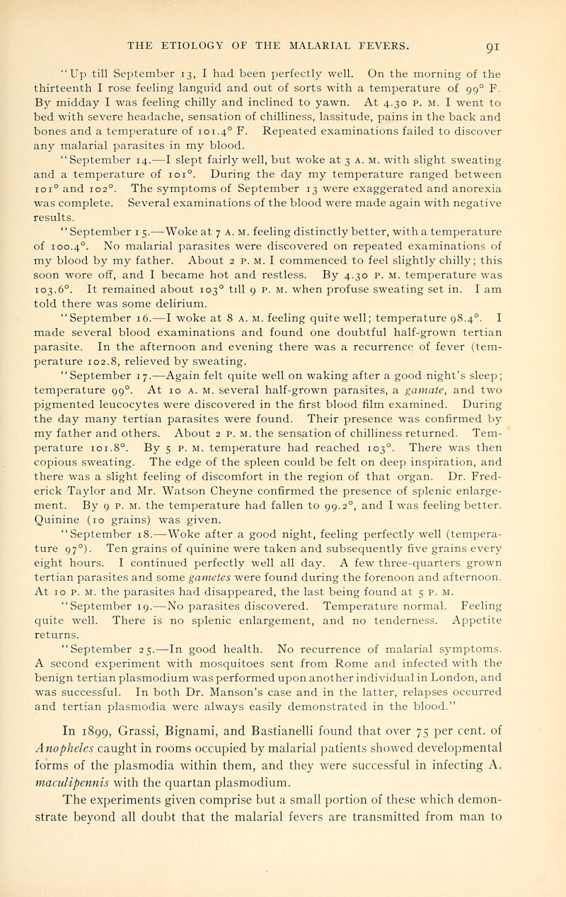 Up till September 13, I had been perfectly well. On the morning of the thirteenth I rose feeling languid and out of sorts with a temperature of 99° F. By midday I was feeling chilly and inclined to yawn. At 4.30 p. m. I went to bed with severe headache, sensation of chilliness, lassitude, pains in the back and bones and a temperature of 101.4° F. Repeated examinations failed to discover any malarial parasites in my blood. September 14.—I slept fairly well, but woke at 3 a. m. with slight sweating and a temperature of 101°. During the day my temperature ranged between 101° and 102°. The symptoms of September 13 were exaggerated and anorexia was complete. Several examinations of the blood were made again with negative results. September i 5.—Woke at 7 a. m. feeling distinctly better, with a temperature of 100.4°. No malarial parasites were discovered on repeated examinations of my blood by my father. About 2 p. M. I commenced to feel slightly chilly; this soon wore off, and I became hot and restless. By 4.30 p. m. temperature was 103.6°. It remained about 103° till 9 p. m. when profuse sweating set in. I am told there was some delirium. September 16.—I woke at 8 a. m. feeling quite well; temperature 98.4°. I made several blood examinations and found one doubtful half-grown tertian parasite. In the afternoon and evening there was a recurrence of fever (tem- perature 102.8, relieved by sweating. September 17.—Again felt quite well on waking after a good night's sleep; temperature 99°. At 10 a. m. several half-grown parasites, a gamate, and two pigmented leucocytes were discovered in the first blood film examined. During the day many tertian parasites were found. Their presence was confirmed by my father and others. About 2 p. m. the sensation of chilliness returned. Tem- perature 101.8°. By 5 p. M. temperature had reached 103°. There was then copious sweating. The edge of the spleen could be felt on deep inspiration, and there was a slight feeling of discomfort in the region of that organ. Dr. Fred- erick Taylor and Mr. Watson Cheyne confirmed the presence of splenic enlarge- ment. By 9 p. M. the temperature had fallen to 99.2°, and I was feeling better. Quinine (10 grains) was given. September 18.—Woke after a good night, feeling perfectly well (tempera- ture 97°). Ten grains of quinine were taken and subsequently five grains every eight hours. I continued perfectly well all day. A few three-quarters grown tertian parasites and some gametes were found during the forenoon and afternoon. At 10 p. M. the parasites had disappeared, the last being found at 5 p. m. September 19.—No parasites discovered. Temperature normal. Feeling quite well. There is no splenic enlargement, and no tenderness. Appetite returns. September 25.—In good health. No recurrence of malarial symptoms. A second experiment with mosquitoes sent from Rome and infected with the benign tertian Plasmodium was performed upon another individual in London, and was successful. In both Dr. Manson's case and in the latter, relapses occurred and tertian plasmodia were always easily demonstrated in the blood. In 1899, Grassi, Bignami, and Bastianelli found that over 75 per cent, of Anopheles caught in rooms occupied by malarial patients showed developmental forms of the plasmodia within them, and they were successful in infecting A. maculipennis with the quartan plasmodium. The experiments given comprise but a small portion of these which demon- strate beyond all doubt that the malarial fevers are transmitted from man to