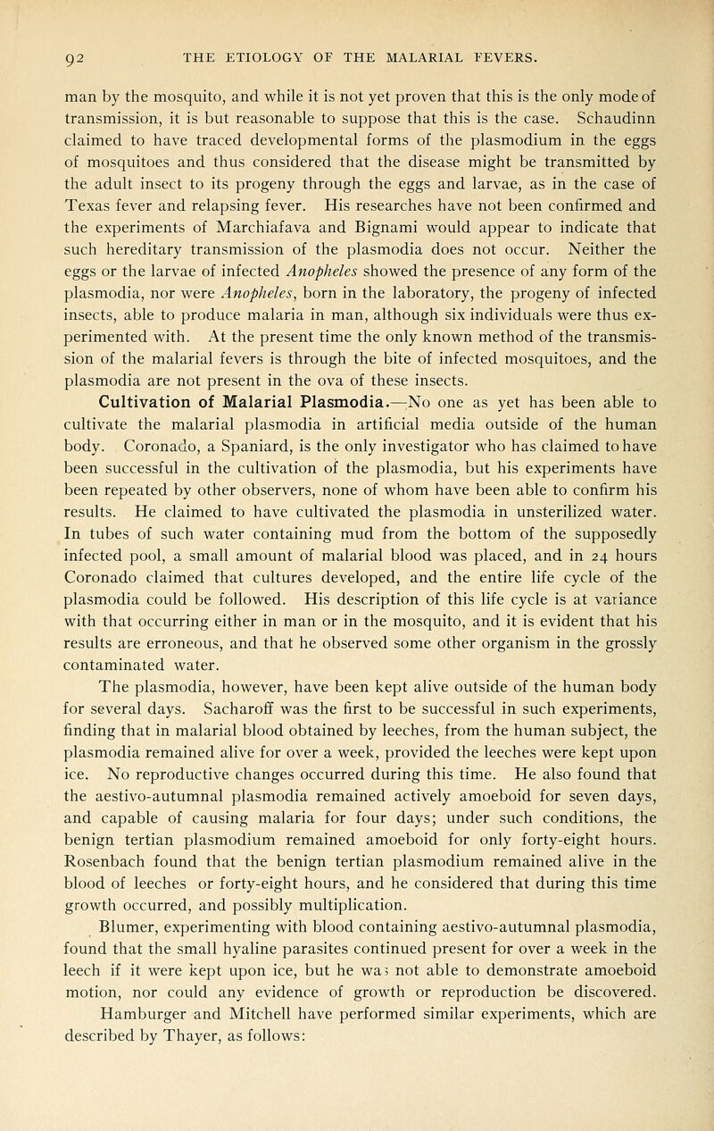 man by the mosquito, and while it is not yet proven that this is the only mode of transmission, it is but reasonable to suppose that this is the case. Schaudinn claimed to have traced developmental forms of the plasmodium in the eggs of mosquitoes and thus considered that the disease might be transmitted by the adult insect to its progeny through the eggs and larvae, as in the case of Texas fever and relapsing fever. His researches have not been confirmed and the experiments of Marchiafava and Bignami would appear to indicate that such hereditary transmission of the plasmodia does not occur. Neither the eggs or the larvae of infected Anopheles showed the presence of any form of the Plasmodia, nor were Anopheles, born in the laboratory, the progeny of infected insects, able to produce malaria in man, although six individuals were thus ex- perimented with. At the present time the only known method of the transmis- sion of the malarial fevers is through the bite of infected mosquitoes, and the Plasmodia are not present in the ova of these insects. Cultivation of Malarial Plasmodia.—;No one as yet has been able to cultivate the malarial plasmodia in artificial media outside of the human body. Coronado, a Spaniard, is the only investigator who has claimed to have been successful in the cultivation of the plasmodia, but his experiments have been repeated by other observers, none of whom have been able to confirm his results. He claimed to have cultivated the plasmodia in unsterilized water. In tubes of such water containing mud from the bottom of the supposedly infected pool, a small amount of malarial blood was placed, and in 24 hours Coronado claimed that cultures developed, and the entire life cycle of the plasmodia could be followed. His description of this life cycle is at variance with that occurring either in man or in the mosquito, and it is evident that his results are erroneous, and that he observed some other organism in the grossly contaminated water. The plasmodia, however, have been kept alive outside of the human body for several days. Sacharoff was the first to be successful in such experiments, finding that in malarial blood obtained by leeches, from the human subject, the plasmodia remained alive for over a week, provided the leeches were kept upon ice. No reproductive changes occurred during this time. He also found that the aestivo-autumnal plasmodia remained actively amoeboid for seven days, and capable of causing malaria for four days; under such conditions, the benign tertian plasmodium remained amoeboid for only forty-eight hours. Rosenbach found that the benign tertian plasmodium remained alive in the blood of leeches or forty-eight hours, and he considered that during this time growth occurred, and possibly multiplication. Blumer, experimenting with blood containing aestivo-autumnal plasmodia, found that the small hyaline parasites continued present for over a week in the leech if it were kept upon ice, but he wa? not able to demonstrate amoeboid motion, nor could any evidence of growth or reproduction be discovered. Hamburger and Mitchell have performed similar experiments, which are described by Thayer, as follows: