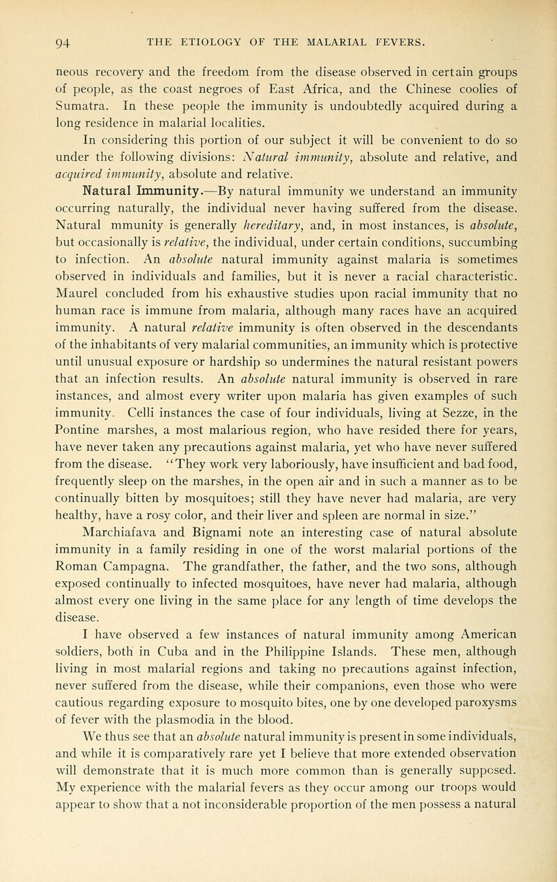 neous recovery and the freedom from the disease observed in certain groups of people, as the coast negroes of East Africa, and the Chinese coolies of Sumatra. In these people the immunity is undoubtedly acquired during a long residence in malarial localities. In considering this portion of our subject it will be convenient to do so under the following divisions: Natural immunity, absolute and relative, and acquired immunity, absolute and relative. Natural Immunity.—By natural immunity we understand an immunity occurring naturally, the individual never having suffered from the disease. Natural mmunity is generally hereditary, and, in most instances, is absolute, but occasionally is relative, the individual, under certain conditions, succumbing to infection. An absolute natural immunity against malaria is sometimes observed in individuals and families, but it is never a racial characteristic. Maurel concluded from his exhaustive studies upon racial immunity that no human race is immune from malaria, although many races have an acquired immunity. A natural relative immunity is often observed in the descendants of the inhabitants of very malarial communities, an immunity which is protective until unusual exposure or hardship so undermines the natural resistant powers that an infection results. An absohite natural immunity is observed in rare instances, and almost every writer upon malaria has given examples of such immunity. Celli instances the case of four individuals, living at Sezze, in the Pontine marshes, a most malarious region, who have resided there for years, have never taken any precautions against malaria, yet who have never suffered from the disease. They work very laboriously, have insufficient and bad food, frequently sleep on the marshes, in the open air and in such a manner as to be continually bitten by mosquitoes; still they have never had malaria, are very healthy, have a rosy color, and their liver and spleen are normal in size. Marchiafava and Bignami note an interesting case of natural absolute immunity in a family residing in one of the worst malarial portions of the Roman Campagna. The grandfather, the father, and the two sons, although exposed continually to infected mosquitoes, have never had malaria, although almost every one living in the same place for any length of time develops the disease. I have observed a few instances of natural immunity among American soldiers, both in Cuba and in the Philippine Islands. These men, although living in most malarial regions and taking no precautions against infection, never suffered from the disease, while their companions, even those who were cautious regarding exposure to mosquito bites, one by one developed paroxysms of fever with the plasmodia in the blood. We thus see that an absolute natural immunity is present in some individuals, and while it is comparatively rare yet I believe that more extended observation will demonstrate that it is much more common than is generally supposed. My experience with the malarial fevers as they occur among our troops would appear to show that a not inconsiderable proportion of the men possess a natural