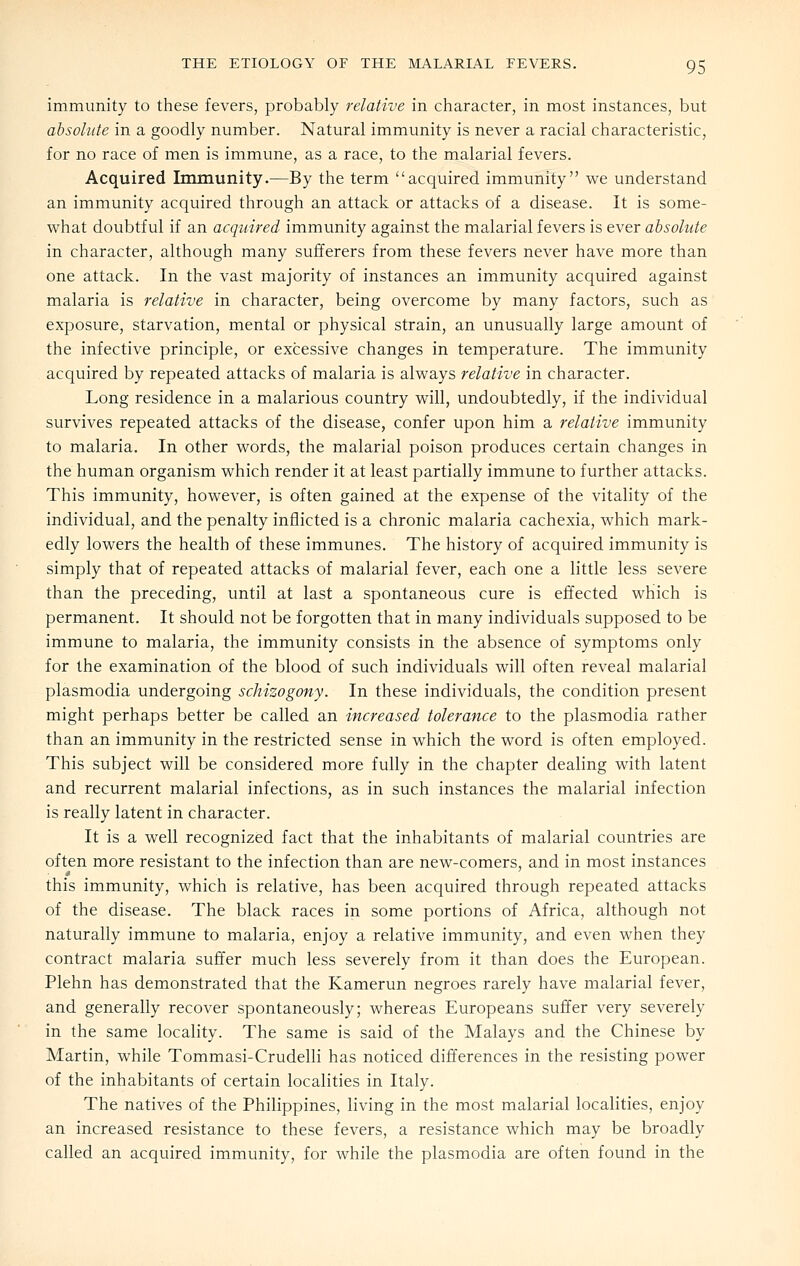 immunity to these fevers, probably relative in character, in most instances, but absolute in a goodly number. Natural immunity is never a racial characteristic, for no race of men is immune, as a race, to the malarial fevers. Acquired Immunity.—By the term acquired immunity we understand an immunity acquired through an attack or attacks of a disease. It is some- what doubtful if an acquired immunity against the malarial fevers is ever absolute in character, although many sufferers from these fevers never have more than one attack. In the vast majority of instances an immunity acquired against malaria is relative in character, being overcome by many factors, such as exposure, starvation, mental or physical strain, an unusually large amount of the infective principle, or excessive changes in temperature. The immunity acquired by repeated attacks of malaria is always relative in character. Long residence in a malarious country will, undoubtedly, if the individual survives repeated attacks of the disease, confer upon him a relative immunity to malaria. In other words, the malarial poison produces certain changes in the human organism which render it at least partially immune to further attacks. This immunity, however, is often gained at the expense of the vitality of the individual, and the penalty inflicted is a chronic malaria cachexia, which mark- edly lowers the health of these immunes. The history of acquired immunity is simply that of repeated attacks of malarial fever, each one a little less severe than the preceding, until at last a spontaneous cure is effected which is permanent. It should not be forgotten that in many individuals supposed to be immune to malaria, the immunity consists in the absence of symptoms only for the examination of the blood of such individuals will often reveal malarial Plasmodia undergoing schizogony. In these individuals, the condition present might perhaps better be called an increased tolerance to the plasmodia rather than an immunity in the restricted sense in which the word is often employed. This subject will be considered more fully in the chapter dealing with latent and recurrent malarial infections, as in such instances the malarial infection is really latent in character. It is a well recognized fact that the inhabitants of malarial countries are often more resistant to the infection than are new-comers, and in most instances this immunity, which is relative, has been acquired through repeated attacks of the disease. The black races in some portions of Africa, although not naturally immune to malaria, enjoy a relative immunity, and even when they contract malaria suffer much less severely from it than does the European. Plehn has demonstrated that the Kamerun negroes rarely have malarial fever, and generally recover spontaneously; whereas Europeans suffer very severely in the same locality. The same is said of the Malays and the Chinese by Martin, while Tommasi-Crudelli has noticed differences in the resisting power of the inhabitants of certain localities in Italy. The natives of the Philippines, living in the most malarial localities, enjoy an increased resistance to these fevers, a resistance which may be broadly called an acquired immunity, for while the plasmodia are often found in the