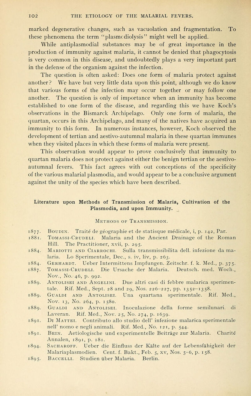 marked degenerative changes, such as vacuolation and fragmentation. To these phenomena the term plasmcdiolysis might well be applied. While antiplasmodial substances may be of great importance in the production of immunity against malaria, it cannot be denied that phagocytosis is very common in this disease, and undoubtedly plays a very important part in the defense of the organism against the infection. The question is often asked: Does one form of malaria protect against another ? We have but very little data upon this point, although we do know that various forms of the infection may occur together or may follow one another. The question is only of importance when an immunity has become established to one form of the disease, and regarding this we have Koch's observations in the Bismarck Archipelago. Only one form of malaria, the quartan, occurs in this Archipelago, and many of the natives have acquired an immunity to this form. In numerous instances, however, Koch observed the development of tertian and aestivo-autumnal malaria in these quartan immunes when they visited places in which these forms of malaria were present. This observation would appear to prove conclusively that immunity to quartan malaria does not protect against either the benign tertian or the aestivo- autumnal fevers. This fact agrees with out conceptions of the specificity of the various malarial plasmodia, and would appear to be a conclusive argument against the unity of the species which have been described. Literature upon Methods of Transmission of Malaria, Cultivation of the Plasmodia, and upon Immunity. Methods of Transmission. 1877. BouDiN. Traite de geographic et de statisque medicale, i, p. 142, Par. 1881. Tomassi-Crudeli. Malaria and the Ancient Drainage of the Roman Hill. The Practitioner, xvii, p. 295. 1884. Mariotti and Ciarrochi. Sulla transmissibilita dell, infezione da ma- laria. Lo Sperimentale, Dec, s. iv, liv, p. 263. 1884. Gerhardt. Ueber Intermittens Impfungen. Zcitschr. f. k. Med., p. 375. 1887. Tomassi-Crudeli. Die Ursache der Malaria. Deutsch. med. Woch., Nov., No.-46, p. 992. 1889. Antolisei and Angelini. Due altri casi di febbre malarica sperimen- tale. Rif. Med., Sept. 28 and 29, Nos. 226-227, pp. 1352-1358. 1889. GuALDi and Antolisei. Una quartana sperimentale. Rif. Med., Nov. 13, No. 264, p. 1580. 1889. GuALDi and Antolisei. Inoculazione della forme semilunar!, di Laveran. Rif. Med., Nov. 25, No. 274, p. 1639. 1891. Di Mattel Contributo alio studio dell' infezione malarica sperimentale neir nomo e negli animali. Rif. Med., No. 121, p. 544. 1891. Bein. Aetiologische und experimentelle Beitrage zur Malaria. Charite Annalen, 1891, p. 181. 1894. Sacharoff. Ueber die Einfiuss der Kalte auf der Lebensfahigkeit der Malariaplasmodien. Cent. f. Bakt., Feb. 5, xv, Nos. 5-6, p. 158. 1895. Baccelli. Studien Tiber Malaria. Berlin.