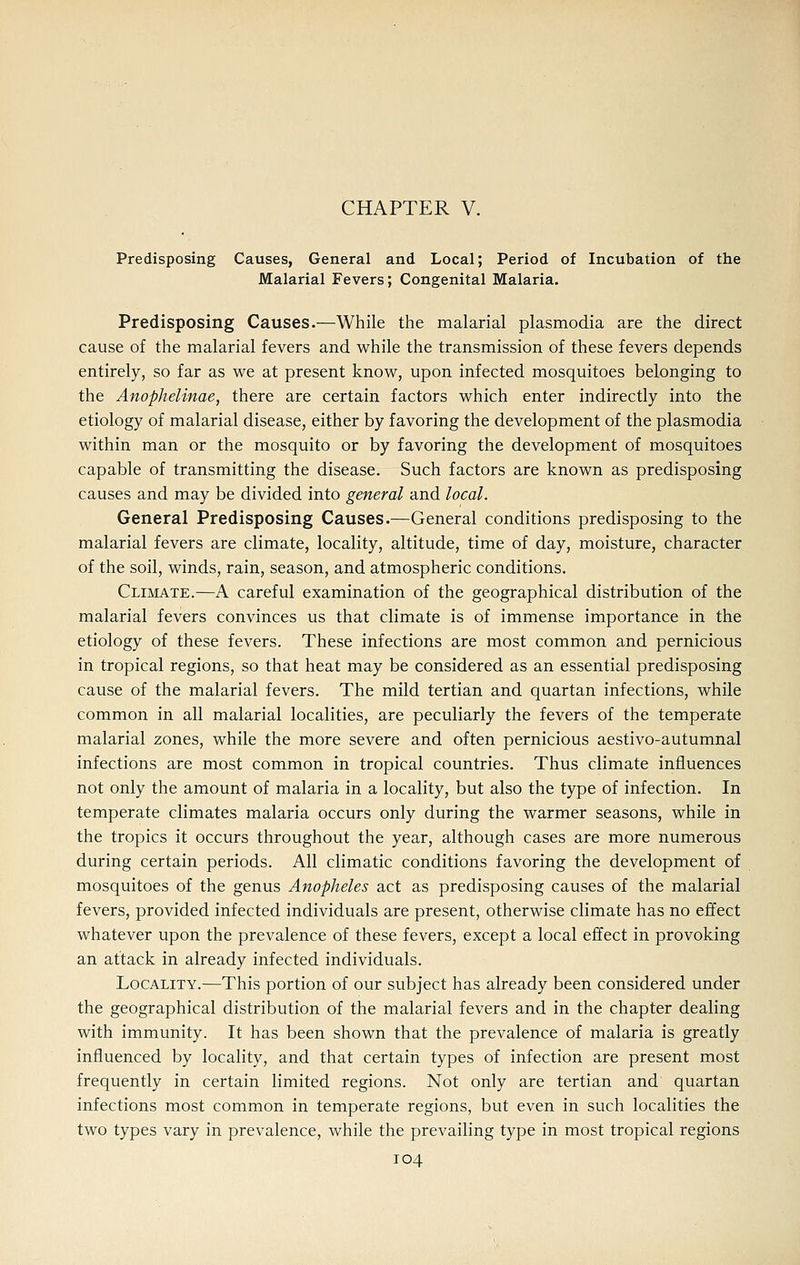 CHAPTER V. Predisposing Causes, General and Local; Period of Incubation of the Malarial Fevers; Congenital Malaria. Predisposing Causes.—While the malarial plasmodia are the direct cause of the malarial fevers and while the transmission of these fevers depends entirely, so far as v^e at present knov7, upon infected mosquitoes belonging to the Anophelinae, there are certain factors w^hich enter indirectly into the etiology of malarial disease, either by favoring the development of the plasmodia within man or the mosquito or by favoring the development of mosquitoes capable of transmitting the disease. Such factors are known as predisposing causes and may be divided into general and local. General Predisposing Causes.—General conditions predisposing to the malarial fevers are climate, locality, altitude, time of day, moisture, character of the soil, winds, rain, season, and atmospheric conditions. Climate.—A careful examination of the geographical distribution of the malarial fevers convinces us that climate is of immense importance in the etiology of these fevers. These infections are most common and pernicious in tropical regions, so that heat may be considered as an essential predisposing cause of the malarial fevers. The mild tertian and quartan infections, while common in all malarial localities, are peculiarly the fevers of the temperate malarial zones, while the more severe and often pernicious aestivo-autumnal infections are most common in tropical countries. Thus climate influences not only the amount of malaria in a locality, but also the type of infection. In temperate climates malaria occurs only during the warmer seasons, while in the tropics it occurs throughout the year, although cases are more numerous during certain periods. All climatic conditions favoring the development of mosquitoes of the genus Anopheles act as predisposing causes of the malarial fevers, provided infected individuals are present, otherwise climate has no effect whatever upon the prevalence of these fevers, except a local effect in provoking an attack in already infected individuals. Locality.—This portion of our subject has already been considered under the geographical distribution of the malarial fevers and in the chapter dealing with immunity. It has been shown that the prevalence of malaria is greatly influenced by locality, and that certain types of infection are present most frequently in certain limited regions. Not only are tertian and quartan infections most common in temperate regions, but even in such localities the two types vary in prevalence, while the prevailing type in most tropical regions