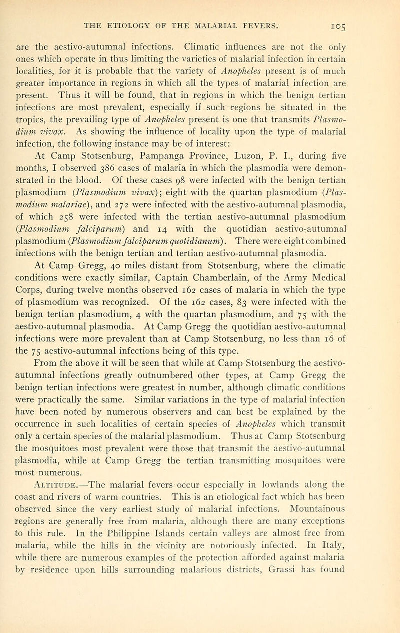 are the aestivo-autumnal infections. Climatic influences are not the only ones which operate in thus limiting the varieties of malarial infection in certain localities, for it is probable that the variety of Anopheles present is of much greater importance in regions in which all the types of malarial infection are present. Thus it will be found, that in regions in which the benign tertian infections are most prevalent, especially if such regions be situated in the tropics, the prevailing type of Anopheles present is one that transmits Plasmo- dium vivax. As showing the influence of locality upon the type of malarial infection, the following instance may be of interest: At Camp Stotsenburg, Pampanga Province, Luzon, P. I., during five months, I observed 386 cases of malaria in which the plasmodia were demon- strated in the blood. Of these cases 98 were infected with the benign tertian Plasmodium {Plasmodium vivax); eight with the quartan plasmodium {Plas- modium malariae), and 272 were infected with the aestivo-autumnal plasmodia, of which 258 were infected with the tertian aestivo-autumnal plasmodium {Plasmodium falciparum) and 14 with the quotidian aestivo-autumnal Plasmodium {Plasmodium falciparum quotidianum). There were eight combined infections with the benign tertian and tertian aestivo-autumnal plasmodia. At Camp Gregg, 40 miles distant from Stotsenburg, where the climatic conditions were exactly similar. Captain Chamberlain, of the Army Medical Corps, during twelve months observed 162 cases of malaria in which the type of Plasmodium was recognized. Of the 162 cases, 83 were infected with the benign tertian plasmodium, 4 with the quartan plasmodium, and 75 with the aestivo-autumnal plasmodia. At Camp Gregg the quotidian aestivo-autumnal infections were more prevalent than at Camp Stotsenburg, no less than 16 of the 75 aestivo-autumnal infections being of this type. From the above it will be seen that while at Camp Stotsenburg the aestivo- autumnal infections greatly outnumbered other types, at Camp Gregg the benign tertian infections were greatest in number, although climatic conditions were practically the same. Similar variations in the type of malarial infection have been noted by numerous observers and can best be explained by the occurrence in such localities of certain species of Anopheles which transmit only a certain species of the malarial plasmodium. Thus at Camp Stotsenburg the mosquitoes most prevalent were those that transmit the aestivo-autumnal plasmodia, while at Camp Gregg the tertian transmitting mosquitoes were most numerous. Altitude.—The malarial fevers occur especially in lowlands along the coast and rivers of warm countries. This is an etiological fact which has been observed since the very earliest study of malarial infections. Mountainous regions are generally free from malaria, although there are many exceptions to this rule. In the Philippine Islands certain valleys are almost free from malaria, while the hills in the vicinity are notoriously infected. In Italy, while there are numerous examples of the protection afforded against malaria by residence upon hills surrounding malarious districts, Grassi has found