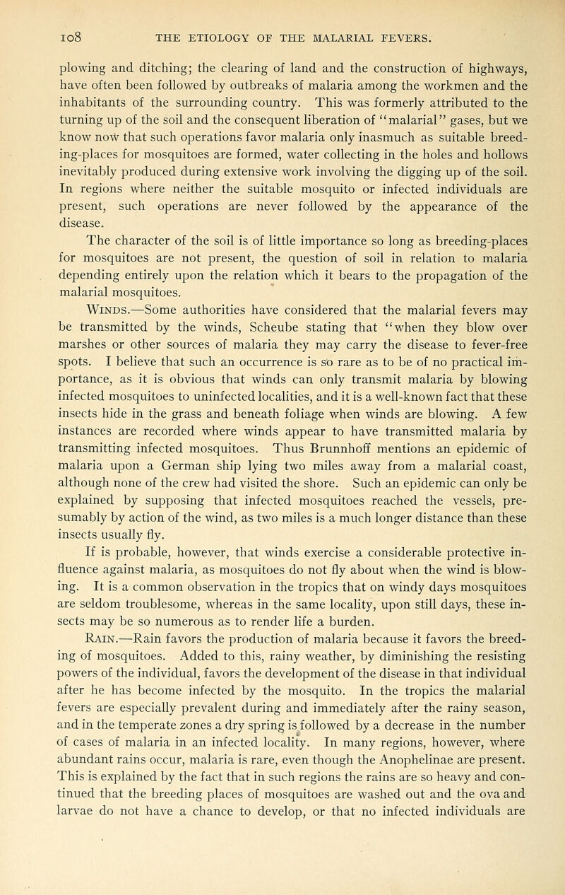 plowing and ditching; the clearing of land and the construction of highways, have often been followed by outbreaks of malaria among the workmen and the inhabitants of the surrounding country. This was formerly attributed to the turning up of the soil and the consequent liberation of malarial gases, but we know now that such operations favor malaria only inasmuch as suitable breed- ing-places for mosquitoes are formed, water collecting in the holes and hollows inevitably produced during extensive work involving the digging up of the soil. In regions where neither the suitable mosquito or infected individuals are present, such operations are never followed by the appearance of the disease. The character of the soil is of little importance so long as breeding-places for mosquitoes are not present, the question of soil in relation to malaria depending entirely upon the relation which it bears to the propagation of the malarial mosquitoes. Winds.—Some authorities have considered that the malarial fevers may be transmitted by the winds, Scheube stating that when they blow over marshes or other sources of malaria they may carry the disease to fever-free spots. I believe that such an occurrence is so rare as to be of no practical im- portance, as it is obvious that winds can only transmit malaria by blowing infected mosquitoes to uninfected localities, and it is a well-known fact that these insects hide in the grass and beneath foliage when winds are blowing. A few instances are recorded where winds appear to have transmitted malaria by transmitting infected mosquitoes. Thus Brunnhoff mentions an epidemic of malaria upon a German ship lying two miles away from a malarial coast, although none of the crew had visited the shore. Such an epidemic can only be explained by supposing that infected mosquitoes reached the vessels, pre- sumably by action of the wind, as two miles is a much longer distance than these insects usually fly. If is probable, however, that winds exercise a considerable protective in- fluence against malaria, as mosquitoes do not fly about when the wind is blow- ing. It is a common observation in the tropics that on windy days mosquitoes are seldom troublesome, whereas in the same locality, upon still days, these in- sects may be so numerous as to render life a burden. Rain.—Rain favors the production of malaria because it favors the breed- ing of mosquitoes. Added to this, rainy weather, by diminishing the resisting powers of the individual, favors the development of the disease in that individual after he has become infected by the mosquito. In the tropics the malarial fevers are especially prevalent during and immediately after the rainy season, and in the temperate zones a dry spring is followed by a decrease in the number of cases of malaria in an infected locality. In many regions, however, where abundant rains occur, malaria is rare, even though the Anophelinae are present. This is explained by the fact that in such regions the rains are so heavy and con- tinued that the breeding places of mosquitoes are washed out and the ova and larvae do not have a chance to develop, or that no infected individuals are