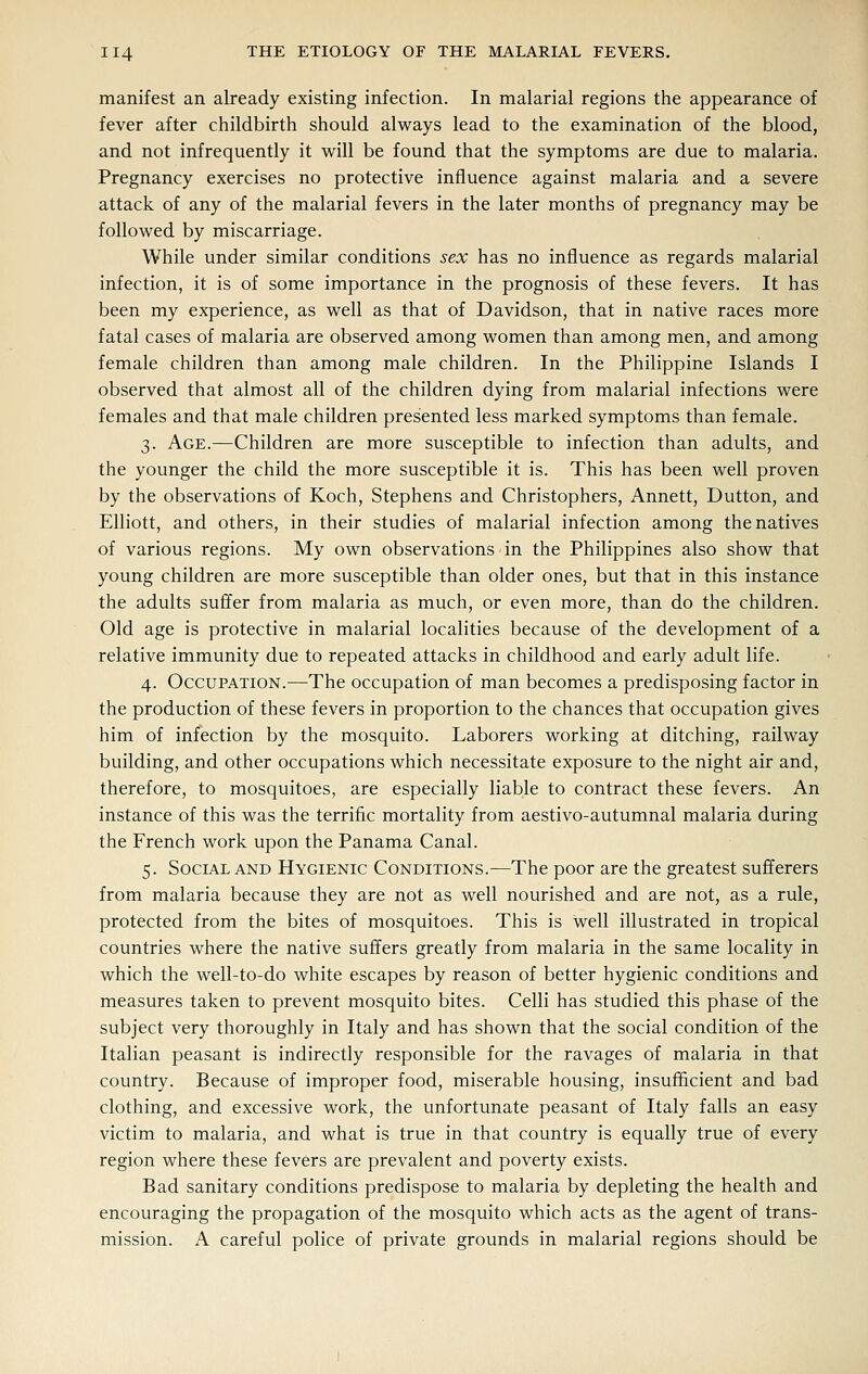 manifest an already existing infection. In malarial regions the appearance of fever after childbirth should always lead to the examination of the blood, and not infrequently it will be found that the symptoms are due to malaria. Pregnancy exercises no protective influence against malaria and a severe attack of any of the malarial fevers in the later months of pregnancy may be followed by miscarriage. While under similar conditions sex has no influence as regards malarial infection, it is of some importance in the prognosis of these fevers. It has been my experience, as well as that of Davidson, that in native races more fatal cases of malaria are observed among women than among men, and among female children than among male children. In the Philippine Islands I observed that almost all of the children dying from malarial infections were females and that male children presented less marked symptoms than female. 3. Age.—Children are more susceptible to infection than adults, and the younger the child the more susceptible it is. This has been well proven by the observations of Koch, Stephens and Christophers, Annett, Button, and Elliott, and others, in their studies of malarial infection among the natives of various regions. My own observations in the Philippines also show that young children are more susceptible than older ones, but that in this instance the adults suffer from malaria as much, or even more, than do the children. Old age is protective in malarial localities because of the development of a relative immunity due to repeated attacks in childhood and early adult life. 4. Occupation.—The occupation of man becomes a predisposing factor in the production of these fevers in proportion to the chances that occupation gives him of infection by the mosquito. Laborers working at ditching, railway building, and other occupations which necessitate exposure to the night air and, therefore, to mosquitoes, are especially liable to contract these fevers. An instance of this was the terrific mortality from aestivo-autumnal malaria during the French work upon the Panama Canal. 5. Social AND Hygienic Conditions.—The poor are the greatest sufferers from malaria because they are not as well nourished and are not, as a rule, protected from the bites of mosquitoes. This is well illustrated in tropical countries where the native suffers greatly from malaria in the same locality in which the well-to-do white escapes by reason of better hygienic conditions and measures taken to prevent mosquito bites. Celli has studied this phase of the subject very thoroughly in Italy and has shown that the social condition of the Italian peasant is indirectly responsible for the ravages of malaria in that country. Because of improper food, miserable housing, insufficient and bad clothing, and excessive work, the unfortunate peasant of Italy falls an easy victim to malaria, and what is true in that country is equally true of every region where these fevers are prevalent and poverty exists. Bad sanitary conditions predispose to malaria by depleting the health and encouraging the propagation of the mosquito which acts as the agent of trans- mission. A careful police of private grounds in malarial regions should be