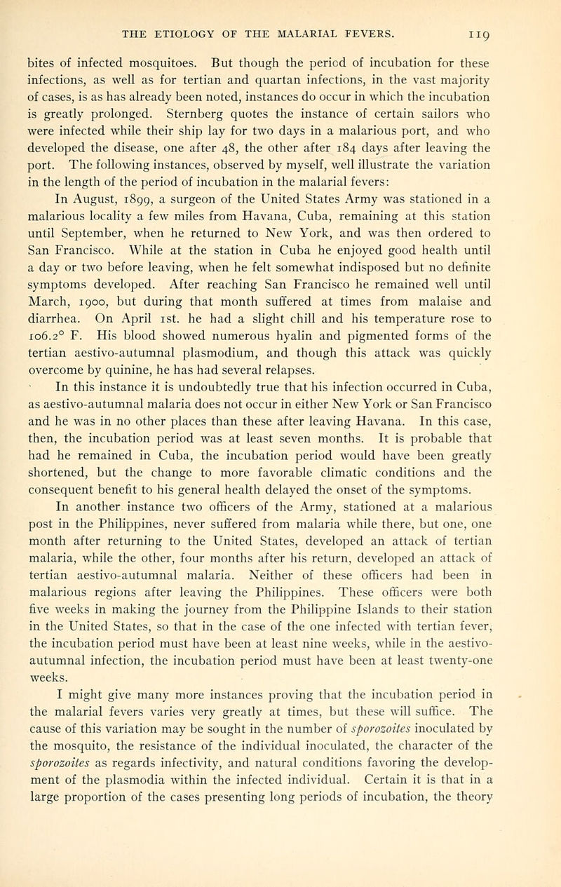 bites of infected mosquitoes. But though the period of incubation for these infections, as well as for tertian and quartan infections, in the vast majority of cases, is as has already been noted, instances do occur in which the incubation is greatly prolonged. Sternberg quotes the instance of certain sailors who were infected while their ship lay for two days in a malarious port, and who developed the disease, one after 48, the other after 184 days after leaving the port. The following instances, observed by myself, well illustrate the variation in the length of the period of incubation in the malarial fevers: In August, 1899, a surgeon of the United States Army was stationed in a malarious locality a few miles from Havana, Cuba, remaining at this station until September, when he returned to New York, and was then ordered to San Francisco. While at the station in Cuba he enjoyed good health until a day or two before leaving, when he felt somewhat indisposed but no definite symptoms developed. After reaching San Francisco he remained well until March, 1900, but during that month suffered at times from malaise and diarrhea. On April ist. he had a slight chill and his temperature rose to 106.2° F. His blood showed numerous hyalin and pigmented forms of the tertian aestivo-autumnal plasmodium, and though this attack was quickly overcome by quinine, he has had several relapses. In this instance it is undoubtedly true that his infection occurred in Cuba, as aestivo-autumnal malaria does not occur in either New York or San Francisco and he was in no other places than these after leaving Havana. In this case, then, the incubation period was at least seven months. It is probable that had he remained in Cuba, the incubation period would have been greatly shortened, but the change to more favorable climatic conditions and the consequent benefit to his general health delayed the onset of the symptoms. In another instance two officers of the Army, stationed at a malarious post in the Philippines, never suffered from malaria while there, but one, one month after returning to the United States, developed an attack of tertian malaria, while the other, four months after his return, developed an attack of tertian aestivo-autumnal malaria. Neither of these officers had been in malarious regions after leaving the Philippines. These officers were both five weeks in making the journey from the Philippine Islands to their station in the United States, so that in the case of the one infected with tertian fever; the incubation period must have been at least nine weeks, while in the aestivo- autumnal infection, the incubation period must have been at least twenty-one weeks. I might give many more instances proving that the incubation period in the malarial fevers varies very greatly at times, but these will suffice. The cause of this variation may be sought in the number of sporozoites inoculated by the mosquito, the resistance of the individual inoculated, the character of the sporozoites as regards infectivity, and natural conditions favoring the develop- ment of the Plasmodia within the infected individual. Certain it is that in a large proportion of the cases presenting long periods of incubation, the theory