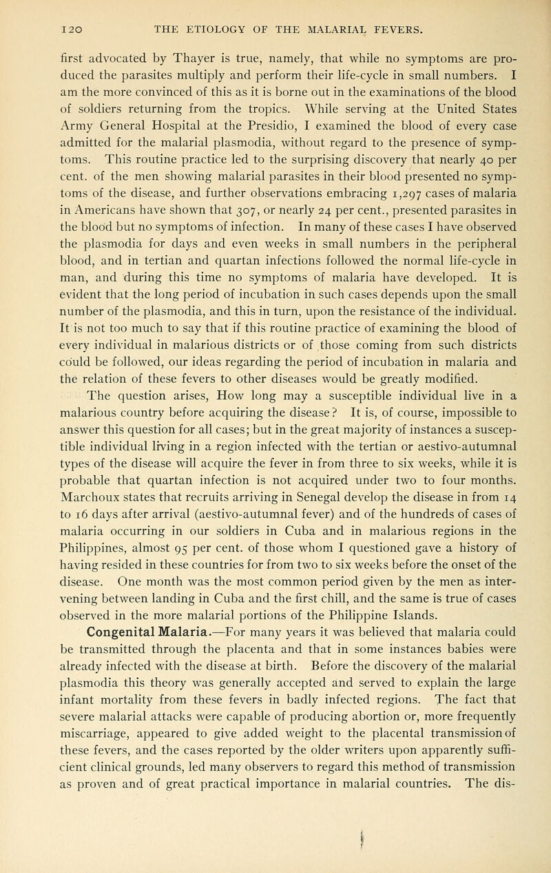 first advocated by Thayer is true, namely, that while no symptoms are pro- duced the parasites multiply and perform their life-cycle in small numbers. I am the more convinced of this as it is borne out in the examinations of the blood of soldiers returning from the tropics. While serving at the United States Army General Hospital at the Presidio, I examined the blood of every case admitted for the malarial plasmodia, without regard to the presence of symp- toms. This routine practice led to the surprising discovery that nearly 40 per cent, of the men showing malarial parasites in their blood presented no symp- toms of the disease, and further observations embracing 1,297 cases of malaria in Americans have shown that 307, or nearly 24 per cent., presented parasites in the blood but no symptoms of infection. In many of these cases I have observed the Plasmodia for days and even weeks in small numbers in the peripheral blood, and in tertian and quartan infections followed the normal life-cycle in man, and during this time no symptoms of malaria have developed. It is evident that the long period of incubation in such cases depends upon the small number of the plasmodia, and this in turn, upon the resistance of the individual. It is not too much to say that if this routine practice of examining the blood of every individual in malarious districts or of those coming from such districts could be followed, our ideas regarding the period of incubation in malaria and the relation of these fevers to other diseases would be greatly modified. The question arises. How long may a susceptible individual live in a malarious country before acquiring the disease ? It is, of course, impossible to answer this question for all cases; but in the great majority of instances a suscep- tible individual Irving in a region infected with the tertian or aestivo-autumnal types of the disease will acquire the fever in from three to six weeks, while it is probable that quartan infection is not acquired under two to four months. Marchoux states that recruits arriving in Senegal develop the disease in from 14 to 16 days after arrival (aestivo-autumnal fever) and of the hundreds of cases of malaria occurring in our soldiers in Cuba and in malarious regions in the Philippines, almost 95 per cent, of those whom I questioned gave a history of having resided in these countries for from two to six weeks before the onset of the disease. One month was the most common period given by the men as inter- vening between landing in Cuba and the first chill, and the same is true of cases observed in the more malarial portions of the Philippine Islands. Congenital Malaria.—For many years it was believed that malaria could be transmitted through the placenta and that in some instances babies were already infected with the disease at birth. Before the discovery of the malarial plasmodia this theory was generally accepted and served to explain the large infant mortality from these fevers in badly infected regions. The fact that severe malarial attacks were capable of producing abortion or, more frequently miscarriage, appeared to give added weight to the placental transmission of these fevers, and the cases reported by the older writers upon apparently suffi- cient clinical grounds, led many observers to regard this method of transmission as proven and of great practical importance in malarial countries. The dis-