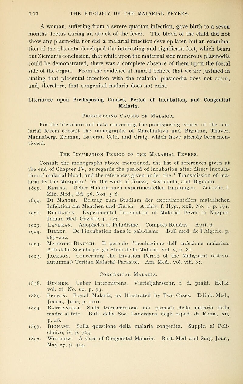A woman, suffering from a severe quartan infection, gave birth to a seven months' foetus during an attack of the fever. The blood of the child did not show any plasmodia nor did a malarial infection develop later, but an examina- tion of the placenta developed the interesting and significant fact, which bears out Zieman's conclusion, that while upon the maternal side numerous plasmodia could be demonstrated, there was a complete absence of them upon the foetal side of the organ. From the evidence at hand I believe that we are justified in stating that placental infection with the malarial plasmodia does not occur, and, therefore, that congenital malaria does not exist. Literature upon Predisposing Causes, Period of Incubation, and Congenital Malaria. Predisposing Causes of Malaria. For the literature and data concerning the predisposing causes of the ma- larial fevers consult the monographs of Marchiafava and Bignami, Thayer, Mannaberg, Zeiman, Laveran Celli, and Craig, which have already been men- tioned. The Incubation Period of the Malarial Fevers. Consult the monographs above mentioned, the list of references given at the end of Chapter IV, as regards the period of incubation after direct inocula- tion of malarial blood, and the references given under the Transmission of ma- laria by the Mosquito, for the work of Grassi, Bastianelli, and Bignami. 1899. Elting. Ueber Malaria nach experimentellen Impfungen. Zeitschr. f. klin. Med., Bd. 36, Nos. 5-6. 1899. Di Mattel Beitrag zum Studium der experimentellen malarischen Infektion am Menchen und Tieren. Archiv. f. Hyg., xxii, No. 3, p. 191. 1901. Buchanan. Experimental Inoculation of Malarial Fever in Nagpur. Indian Med. Gazette, p. 127. 1903. Laveran. Anopheles et Paludisme. Comptes Rendus. April 6. 1904. Billet. De I'incubation dans le paludisme. Bull med. de I'Algerie, p. 285-292. 1904. Mariotti-Bianchi. II periodo I'incubazione dell' infezione malarica. Atti della Societa per gli Studi della Malaria, vol. v, p. 81. 1905. Jackson. Concerning the Invasion Period of the Malignant (estivo- autumnal) Tertian Malarial Parasite. Am. Med., vol. viii, 67. Congenital Malaria. 1858. DucHEK. Ueber Intermittens. Vierteljahrsschr. f. d. prakt. Helik. vol. xi. No. 60, p. 73. 1889. Felkin. Foetal Malaria, as Illustrated by Two Cases. Edinb. Med., Journ., June, p. iioi. 1894. Bastianelli. Sulla transmissione dei parasiti della malaria della madre al feto. Bull, della Soc. Lancisiana degli osped. di Roma, xii, p. 48. 1897. Bignami. Sulla questione della malaria congenita. Supple, al Poli- clinico, iv, p. 763. 1897. WiNSLOW. A Case of Congenital Malaria. Bost. Med. and Surg. Jour., May 27, p. 514.