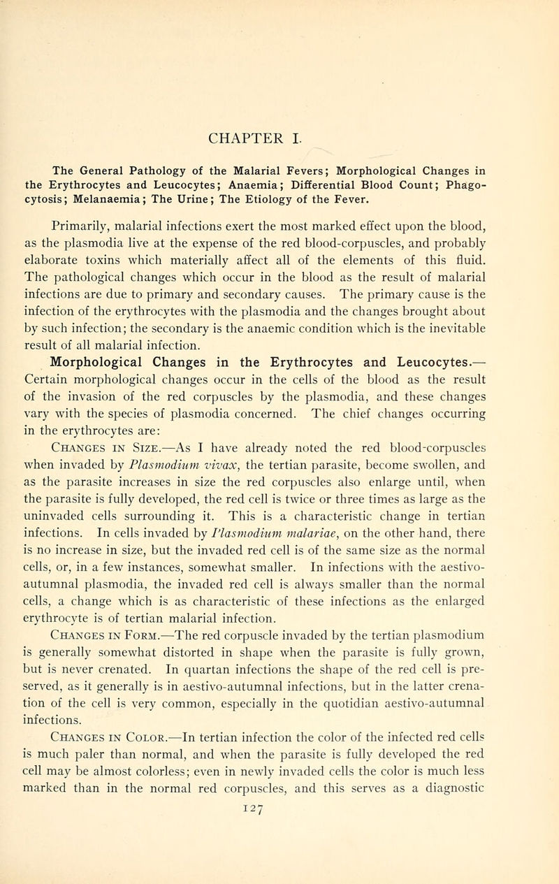 CHAPTER I. The General Pathology of the Malarial Fevers; Morphological Changes in the Erythrocytes and Leucocytes; Anaemia; Differential Blood Count; Phago- cytosis; Melanaemia; The Urine; The Etiology of the Fever, Primarily, malarial infections exert the most marked effect upon the blood, as the Plasmodia live at the expense of the red blood-corpuscles, and probably elaborate toxins which materially affect all of the elements of this fluid. The pathological changes which occur in the blood as the result of malarial infections are due to primary and secondary causes. The primary cause is the infection of the erythrocytes with the plasmodia and the changes brought about by such infection; the secondary is the anaemic condition which is the inevitable result of all malarial infection. Morphological Changes in the Erythrocytes and Leucocytes.— Certain morphological changes occur in the cells of the blood as the result of the invasion of the red corpuscles by the plasmodia, and these changes vary with the species of plasmodia concerned. The chief changes occurring in the erythrocytes are: Changes in Size.—As I have already noted the red blood-corpuscles when invaded by Plasmodium vivax, the tertian parasite, become swollen, and as the parasite increases in size the red corpuscles also enlarge until, when the parasite is fully developed, the red cell is twice or three times as large as the uninvaded cells surrounding it. This is a characteristic change in tertian infections. In cells invaded by I'lasmodium malariae, on the other hand, there is no increase in size, but the invaded red cell is of the same size as the normal cells, or, in a few instances, somewhat smaller. In infections with the aestivo- autumnal plasmodia, the invaded red cell is always smaller than the normal cells, a change which is as characteristic of these infections as the enlarged erythrocyte is of tertian malarial infection. CH.A.NGES IN Form.—The red corpuscle invaded by the tertian plasmodium is generally somewhat distorted in shape when the parasite is fully grown, but is never crenated. In quartan infections the shape of the red cell is pre- served, as it generally is in aestivo-autumnal infections, but in the latter crena- tion of the cell is very common, especially in the quotidian aestivo-autumnal infections. Changes in Color.—In tertian infection the color of the infected red cells is much paler than normal, and when the parasite is fully developed the red cell may be almost colorless; even in newly invaded cells the color is much less marked than in the normal red corpuscles, and this serves as a diagnostic