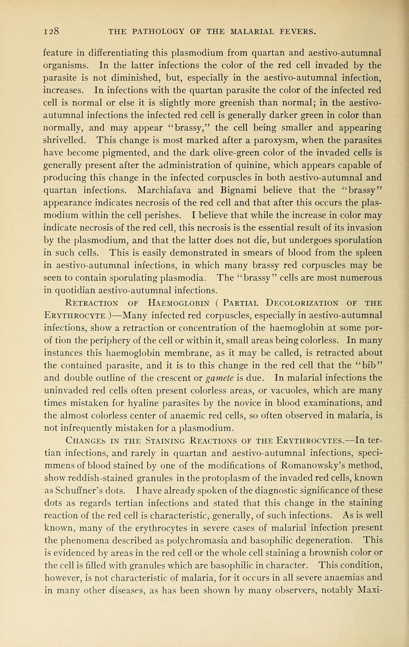 feature in differentiating this plasmodium from quartan and aestivo-autumnal organisms. In the latter infections the color of the red cell invaded by the parasite is not diminished, but, especially in the aestivo-autumnal infection, increases. In infections with the quartan parasite the color of the infected red cell is normal or else it is slightly more greenish than normal; in the aestivo- autumnal infections the infected red cell is generally darker green in color than normally, and may appear brassy, the cell being smaller and appearing shrivelled. This change is most marked after a paroxysm, when the parasites have become pigmented, and the dark olive-green color of the invaded cells is generally present after the administration of quinine, which appears capable of producing this change in the infected corpuscles in both aestivo-autumnal and quartan infections. Marchiafava and Bignami believe that the brassy appearance indicates necrosis of the red cell and that after this occurs the plas- modium within the cell perishes. I believe that while the increase in color may indicate necrosis of the red cell, this necrosis is the essential result of its invasion by the plasmodium, and that the latter does not die, but undergoes sporulation in such cells. This is easily demonstrated in smears of blood from the spleen in aestivo-autumnal infections, in which many brassy red corpuscles may be seen to contain sporulating plasmodia. The brassy cells are most numerous in quotidian aestivo-autumnal infections. Retraction of Haemoglobin ( Partial Decolorization of the Erythrocyte.)—Many infected red corpuscles, especially in aestivo-autumnal infections, show a retraction or concentration of the haemoglobin at some por- of tion the periphery of the cell or within it, small areas being colorless. In many instances this haemoglobin membrane, as it may be called, is retracted about the contained parasite, and it is to this change in the red cell that the bib and double outline of the crescent or gamete is due. In malarial infections the uninvaded red cells often present colorless areas, or vacuoles, which are many times mistaken for hyaline parasites by the novice in blood examinations, and the almost colorless center of anaemic red cells, so often observed in malaria, is not infrequently mistaken for a plasmodium. Changes in the Staining Reactions of the Erythrocytes.—In ter- tian infections, and rarely in quartan and aestivo-autumnal infections, speci- mmens of blood stained by one of the modifications of Romanowsky's method, show reddish-stained granules in the protoplasm of the invaded red cells, known as Schuffner's dots. I have already spoken of the diagnostic significance of these dots as regards tertian infections and stated that this change in the staining reaction of the red cell is characteristic, generally, of such infections. As is well known, many of the erythrocytes in severe cases of malarial infection present the phenomena described as polychromasia and basophilic degeneration. This is evidenced by areas in the red cell or the whole cell staining a brownish color or the cell is filled with granules which are basophilic in character. This condition, however, is not characteristic of malaria, for it occurs in all severe anaemias and in many other diseases, as has been shown by many observers, notably Maxi-