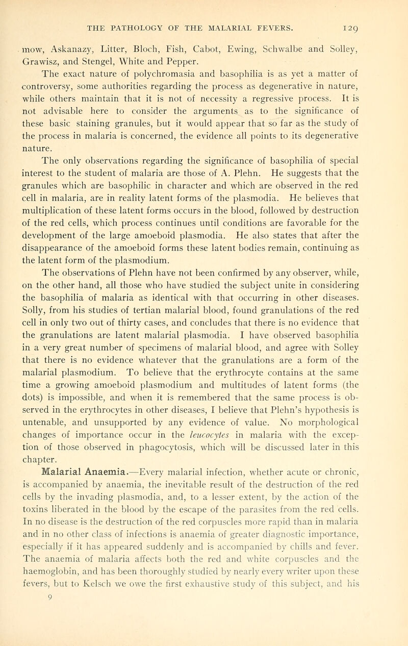 mow, Askanazy, Litter, Bloch, Fish, Cabot, Ewing, Schwalbe and Solley, Grawisz, and Stengel, White and Pepper. The exact nature of polychromasia and basophilia is as yet a matter of controversy, some authorities regarding the process as degenerative in nature, while others maintain that it is not of necessity a regressive process. It is not advisable here to consider the arguments as to the significance of these basic staining granules, but it would appear that so far as the study of the process in malaria is concerned, the evidence all points to its degenerative nature. The only observations regarding the significance of basophilia of special interest to the student of malaria are those of A. Plehn. He suggests that the granules which are basophilic in character and which are observed in the red cell in malaria, are in reality latent forms of the plasmodia. He believes that multiplication of these latent forms occurs in the blood, followed by destruction of the red cells, which process continues until conditions are favorable for the development of the large amoeboid plasmodia. He also states that after the disappearance of the amoeboid forms these latent bodies remain, continuing as the latent form of the plasmodium. The observations of Plehn have not been confirmed by any observer, while, on the other hand, all those who have studied the subject unite in considering the basophilia of malaria as identical with that occurring in other diseases. Solly, from his studies of tertian malarial blood, found granulations of the red cell in only two out of thirty cases, and concludes that there is no evidence that the granulations are latent malarial plasmodia. I have observed basophilia in a very great number of specimens of malarial blood, and agree with Solley that there is no evidence whatever that the granulations are a form of the malarial plasmodium. To believe that the erythrocyte contains at the same time a growing amoeboid plasmodium and multitudes of latent forms (the dots) is impossible, and when it is remembered that the same process is ob- served in the erythrocytes in other diseases, I believe that Plehn's hypothesis is untenable, and unsupported by any evidence of value. No morphological changes of importance occur in the leucocytes in malaria with the excep- tion of those observed in phagocytosis, which will be discussed later in this chapter. Malarial Anaemia.—Every malarial infection, whether acute or chronic, is accompanied by anaemia, the inevitable result of the destruction of the red cells by the invading plasmodia, and, to a lesser extent, by the action of the toxins liberated in the blood by the escape of the parasites from the red cells. In no disease is the destruction of the red corpuscles more rapid than in malaria and in no other class of infections is anaemia of greater diagnostic importance, especially if it has appeared suddenly and is accompanied by chills and fever. The anaemia of malaria affects both the red and white corpuscles and the haemoglobin, and has been thoroughly studied by nearly every writer upon these fevers, but to Kelsch we owe the first exhaustive study of this subject, and his 9