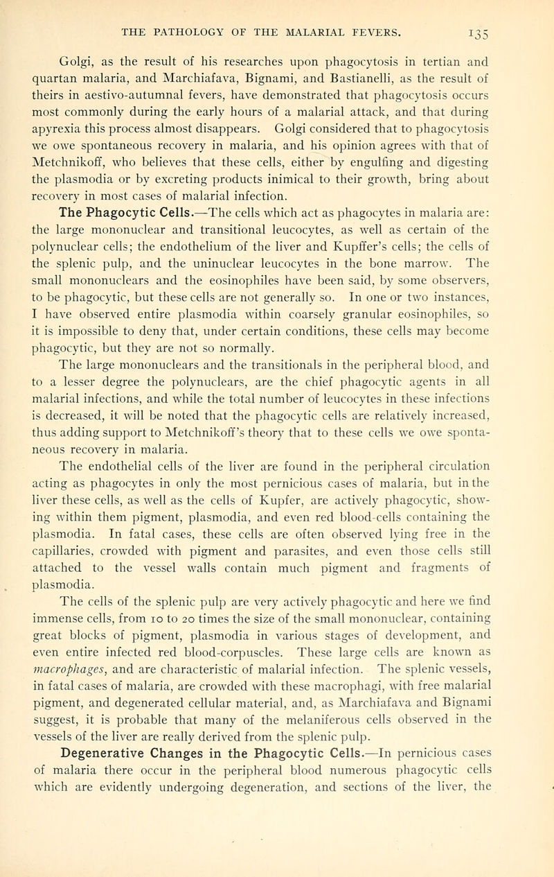 Golgi, as the result of his researches upon phagocytosis in tertian and quartan malaria, and Marchiafava, Bignami, and Bastianelli, as the result of theirs in aestivo-autumnal fevers, have demonstrated that phagocytosis occurs most commonly during the early hours of a malarial attack, and that during apyrexia this process almost disappears. Golgi considered that to phagocytosis we owe spontaneous recovery in malaria, and his opinion agrees with that of Metchnikoff, who believes that these cells, either by engulfing and digesting the Plasmodia or by excreting products inimical to their growth, bring about recovery in most cases of malarial infection. The Phagocytic Cells.—The cells which act as phagocytes in malaria are: the large mononuclear and transitional leucocytes, as well as certain of the polynuclear cells; the endothelium of the liver and Kupffer's cells; the cells of the splenic pulp, and the uninuclear leucocytes in the bone marrow. The small mononuclears and the eosinophiles have been said, by some observers, to be phagocytic, but these cells are not generally so. In one or two instances, I have observed entire plasmodia within coarsely granular eosinophiles, so it is impossible to deny that, under certain conditions, these cells may become phagocytic, but they are not so normally. The large mononuclears and the transitionals in the peripheral blood, and to a lesser degree the polynuclears, are the chief phagocytic agents in all malarial infections, and while the total number of leucocytes in these infections is decreased, it will be noted that the phagocytic cells are relatively increased, thus adding support to Metchnikoff's theory that to these cells we owe sponta- neous recovery in malaria. The endothelial cells of the liver are found in the peripheral circulation acting as phagocytes in only the most pernicious cases of malaria, but in the liver these cells, as well as the cells of Kupfer, are actively phagocytic, show- ing within them pigment, plasmodia, and even red blood-cells containing the Plasmodia. In fatal cases, these cells are often observed lying free in the capillaries, crowded with pigment and parasites, and even those cells still attached to the vessel walls contain much pigment and fragments of plasmodia. The cells of the splenic pulp are very actively phagocytic and here we find immense cells, from 10 to 20 times the size of the small mononuclear, containing great blocks of pigment, plasmodia in various stages of development, and even entire infected red blood-corpuscles. These large cells are known as macrophages, and are characteristic of malarial infection. The splenic vessels, in fatal cases of malaria, are crowded with these macrophagi, with free malarial pigment, and degenerated cellular material, and, as Marchiafava and Bignami suggest, it is probable that many of the melaniferous cells observed in the vessels of the liver are really derived from the splenic pulp. Degenerative Changes in the Phagocytic Cells.—In pernicious cases of malaria there occur in the peripheral blood numerous phagocytic cells which are evidently undergoing degeneration, and sections of the liver, the