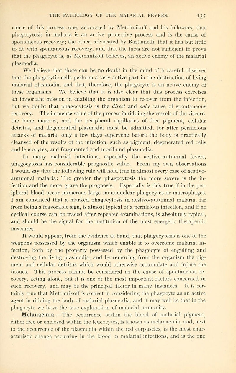 cance of this process, one, advocated by Metchnikoff and his followers, that phagocytosis in malaria is an active protective process and is the cause of spontaneous recovery; the other, advocated by Bastianelli, that it has but little to do with spontaneous recovery, and that the facts are not sufficient to prove that the phagocyte is, as Metchnikoff believes, an active enemy of the malarial Plasmodia. We believe that there can be no doubt in the mind of a careful observer that the phagocytic cells perform a very active part in the destruction of living malarial plasmodia, and that, therefore, the phagocyte is an active enemy of these organisms. We believe that it is also clear that this process exercises an important mission in enabling the organism to recover from the infection, but we doubt that phagocytosis is the direct and only cause of spontaneous recovery. The immense value of the process in ridding the vessels of the viscera the bone marrow, and the peripheral capillaries of free pigment, cellular detritus, and degenerated plasmodia must be admitted, for after pernicious attacks of malaria, only a few days supervene before the body is practically cleansed of the results of the infection, such as pigment, degenerated red cells and leucocytes, and fragmented and moribund plasmodia. In many malarial infections, especially the aestivo-autumnal fevers, phagocytosis has considerable prognostic value. From my own observations I would say that the following rule will hold true in almost every case of aestivo- autumnal malaria: The greater the phagocytosis the more severe is the in- fection and the more grave the prognosis. Especially is this true if in the per- ipheral blood occur numerous large mononuclear phagocytes or macrophages. I am convinced that a marked phagocytosis in aestivo-autumnal malaria, far from being a feavorable sign, is almost typical of a pernicious infection, and if no cyclical course can be traced after repeated examinations, is absolutely typical, and should be the signal for the institution of the most energetic therapeutic measures. It would appear, from the evidence at hand, that phagocytosis is one of the weapons possessed by the organism which enable it to overcome malarial in- fection, both by the property possessed by the phagocyte of engulfing and destroying the living plasmodia, and by removing from the organism the pig- ment and cellular detritus which would otherwise accumulate and injure the tissues. This process cannot be considered as the cause of spontaneous re- covery, acting alone, but it is one of the most important factors concerned in such recovery, and may be the principal factor in many instances. It is cer- tainly true that Metchnikoff is correct in considering the phagocyte as an active agent in ridding the body of malarial plasmodia, and it may well be that in the phagocyte we have the true explanation of malarial immunity. Melanaemia.—The occurrence within the blood of malarial pigment, either free or enclosed within the leucocytes, is known as melanaemia, and, next to the occurrence of the plasmodia within the red corpuscles, is the most char- acteristic change occurring in the blood n malarial infections, and is the one