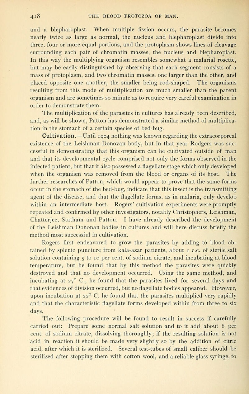 and a blepharoplast. When multiple fission occurs, the parasite becomes nearly twice as large as normal, the nucleus and blepharoplast divide into three, four or more equal portions, and the protoplasm shows lines of cleavage surrounding each pair of chromatin masses, the nucleus and blepharoplast. In this way the multiplying organism resembles somewhat a malarial rosette, but may be easily distinguished by observing that each segment consists of a mass of protoplasm, and two chromatin masses, one larger than the other, and placed opposite one another, the smaller being rod-shaped. The organisms resulting from this mode of multiplication are much smaller than the parent organism and are sometimes so minute as to require very careful examination in order to demonstrate them. The multiplication of the parasites in cultures has already been described, and, as will be shown, Patton has demonstrated a similar method of multiplica- tion in the stomach of a certain species of bed-bug. Cultivation.—Until 1904 nothing was known regarding the extracorporeal existence of the Leishman-Donovan body, but in that year Rodgers was suc- cessful in demonstrating that this organism can be cultivated outside of man and that its developmental cycle comprised not only the forms observed in the infected patient, but that it also possessed a flagellate stage which only developed when the organism was removed from the blood or organs of its host. The further researches of Patton, which would appear to prove that the same forms occur in the stomach of the bed-bug, indicate that this insect is the transmitting agent of the disease, and that the flagellate forms, as in malaria, only develop within an intermediate host. Rogers' cultivation experiments were promptly repeated and confirmed by other investigators, notably Christophers, Leishman, Chatterjee, Statham and Patton. I have already described the development of the Leishman-Dononan bodies in cultures and will here discuss briefly the method most successful in cultivation. Rogers first endeavored to grow the parasites by adding to blood ob- tained by splenic puncture from kala-azar patients, about i c.c. of sterile salt solution containing 5 to 10 per cent, of sodium citrate, and incubating at blood temperature, but he found that by this method the parasites were quickly destroyed and that no development occurred. Using the same method, and incubating at 27° C, he found that the parasites lived for several days and that evidences of division occurred, but no flagellate bodies appeared. However, upon incubation at 22° C. he found that the parasites multiplied very rapidly and that the characteristic flagellate forms developed within from three to six days. The following procedure will be found to result in success if carefully carried out: Prepare some normal salt solution and to it add about 8 per cent, of sodium citrate, dissolving thoroughly; if the resulting solution is not acid in reaction it should be made very slightly so by the addition of citric acid, after which it is sterilized. Several test-tubes of small caliber should be sterilized after stopping them with cotton wool, and a reliable glass syringe, to
