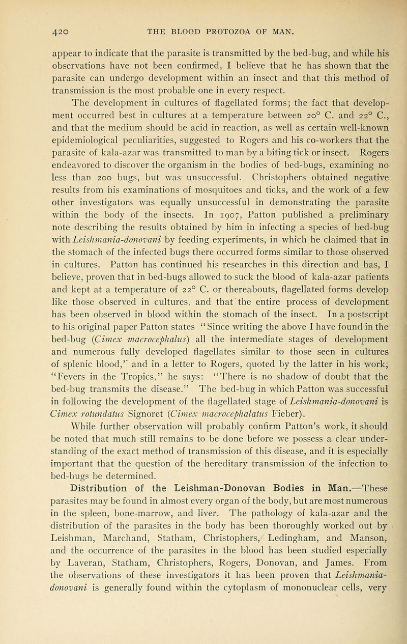 appear to indicate that the parasite is transmitted by the bed-bug, and while his observations have not been confirmed, I believe that he has shown that the parasite can undergo development within an insect and that this method of transmission is the most probable one in every respect. The development in cultures of flagellated forms; the fact that develop- ment occurred best in cultures at a temperature between 20° C. and 22° C, and that the medium should be acid in reaction, as well as certain well-known epidemiological peculiarities, suggested to Rogers and his co-workers that the parasite of kala-azar was transmitted to man by a biting tick or insect. Rogers endeavored to discover the organism in the bodies of bed-bugs, examining no less than 200 bugs, but was unsuccessful. Christophers obtained negative results from his examinations of mosquitoes and ticks, and the work of a few other investigators was equally unsuccessful in demonstrating the parasite within the body of the insects. In 1907, Patton published a preliminary note describing the results obtained by him in infecting a species of bed-bug with Leishmania-donovani by feeding experiments, in which he claimed that in the stomach of the infected bugs there occurred forms similar to those observed in cultures. Patton has continued his researches in this direction and has, I believe, proven that in bed-bugs allowed to suck the blood of kala-azar patients and kept at a temperature of 22° C. or thereabouts, flagellated forms develop like those observed in cultures, and that the entire process of development has been observed in blood within the stomach of the insect. In a postscript to his original paper Patton states Since writing the above I have found in the bed-bug {Cimex macrocephalus) all the intermediate stages of development and numerous fully developed flagellates similar to those seen in cultures of splenic blood,'' and in a letter to Rogers, quoted by the latter in his work, Fevers in the Tropics, he says: There is no shadow of doubt that the bed-bug transmits the disease. The bed-bug in which Patton was successful in following the development of the flagellated stage of Leishmania-donovani is Cimex rotundatus Signoret {Cimex macrocephalatus Fieber). While further observation will probably confirm Patton's work, it should be noted that much still remains to be done before we possess a clear under- standing of the exact method of transmission of this disease, and it is especially important that the question of the hereditary transmission of the infection to bed-bugs be determined. Distribution of the Leishman-Donovan Bodies in Man.—These parasites may be found in almost every organ of the body, but are most numerous in the spleen, bone-marrow, and liver. The pathology of kala-azar and the distribution of the parasites in the body has been thoroughly worked out by Leishman, Marchand, Statham, Christophers, Ledingham, and Manson, and the occurrence of the parasites in the blood has been studied especially by Laveran, Statham, Christophers, Rogers, Donovan, and James. From the observations of these investigators it has been proven that Leishmania- donovani is generally found within the cytoplasm of mononuclear cells, very