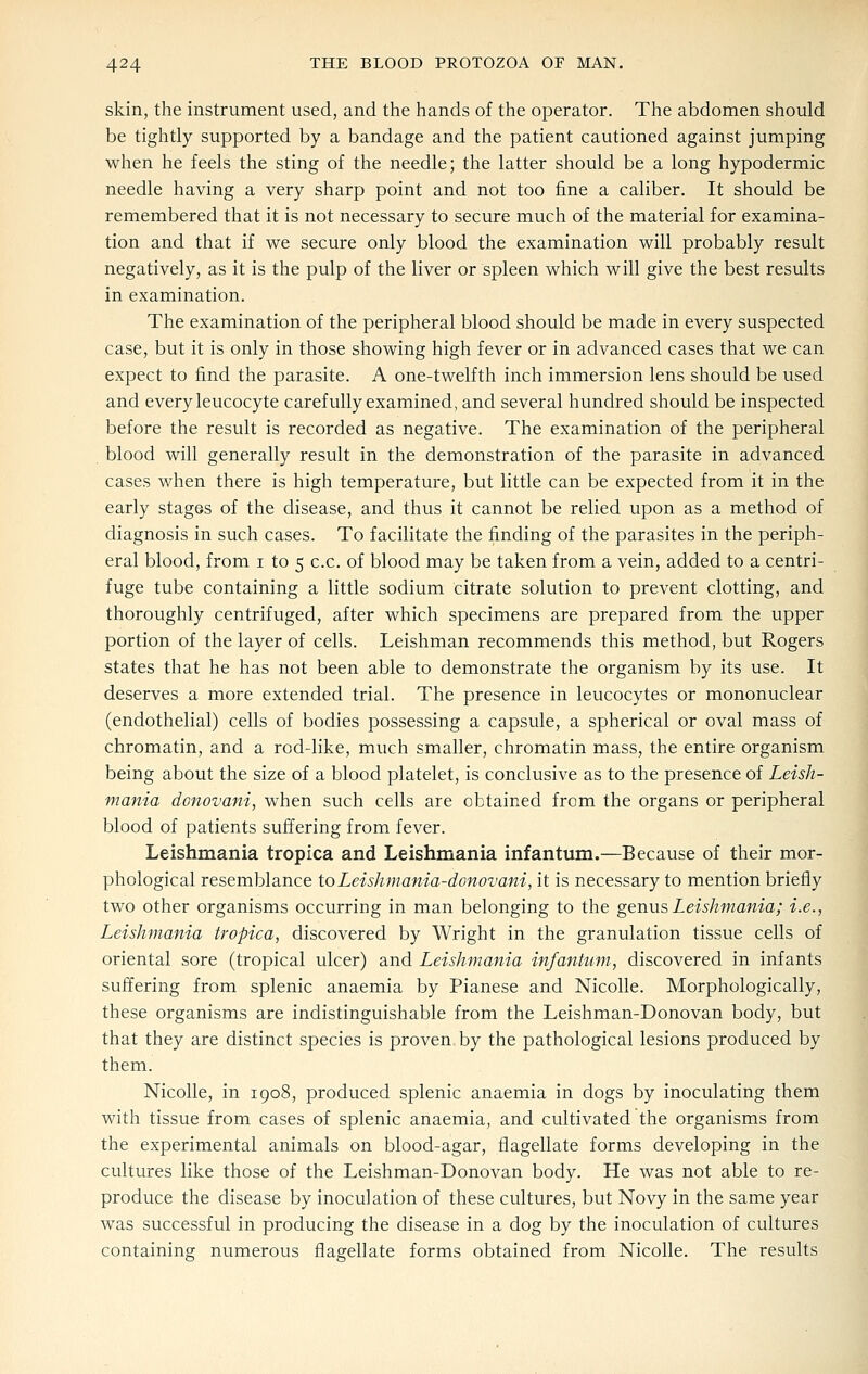 skin, the instrument used, and the hands of the operator. The abdomen should be tightly supported by a bandage and the patient cautioned against jumping when he feels the sting of the needle; the latter should be a long hypodermic needle having a very sharp point and not too fine a caliber. It should be remembered that it is not necessary to secure much of the material for examina- tion and that if we secure only blood the examination will probably result negatively, as it is the pulp of the liver or spleen which will give the best results in examination. The examination of the peripheral blood should be made in every suspected case, but it is only in those showing high fever or in advanced cases that we can expect to find the parasite. A one-twelfth inch immersion lens should be used and every leucocyte carefully examined, and several hundred should be inspected before the result is recorded as negative. The examination of the peripheral blood will generally result in the demonstration of the parasite in advanced cases when there is high temperature, but little can be expected from it in the early stages of the disease, and thus it cannot be relied upon as a method of diagnosis in such cases. To facilitate the finding of the parasites in the periph- eral blood, from i to 5 c.c. of blood may be taken from a vein, added to a centri- fuge tube containing a little sodium citrate solution to prevent clotting, and thoroughly centrifuged, after which specimens are prepared from the upper portion of the layer of cells. Leishman recommends this method, but Rogers states that he has not been able to demonstrate the organism by its use. It deserves a more extended trial. The presence in leucocytes or mononuclear (endothelial) cells of bodies possessing a capsule, a spherical or oval mass of chromatin, and a rod-like, much smaller, chromatin mass, the entire organism being about the size of a blood platelet, is conclusive as to the presence of Leish- mania donovani, when such cells are obtained from the organs or peripheral blood of patients suffering from fever. Leishmania tropica and Leishmania infantum.—Because of their mor- phological resemblance toLeishmania-donovani, it is necessary to mention briefly two other organisms occurring in man belonging to the genus Leishmania; i.e., Leishmania tropica, discovered by Wright in the granulation tissue cells of oriental sore (tropical ulcer) and Leishmania infantum, discovered in infants suffering from splenic anaemia by Pianese and NicoUe. Morphologically, these organisms are indistinguishable from the Leishman-Donovan body, but that they are distinct species is proven by the pathological lesions produced by them. Nicolle, in 1908, produced splenic anaemia in dogs by inoculating them with tissue from cases of splenic anaemia, and cultivated the organisms from the experimental animals on blood-agar, flagellate forms developing in the cultures like those of the Leishman-Donovan body. He was not able to re- produce the disease by inoculation of these cultures, but Novy in the same year was successful in producing the disease in a dog by the inoculation of cultures containing numerous flagellate forms obtained from Nicolle. The results