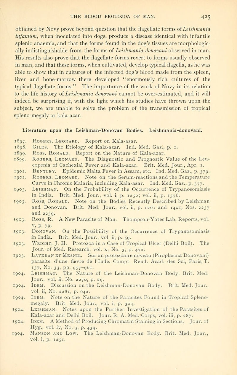 obtained by Novy prove beyond question that the flagellate forms of Leishmania infantum, when inoculated into dogs, produce a disease identical with infantile splenic anaemia, and that the forms found in the dog's tissues are morphologic- ally indistinguishable from the forms of Leishmania-donovani observed in man. His results also prove that the flagellate forms revert to forms usually observed in man, and that these forms, when cultivated, develop typical flagella, as he was able to show that in cultures of the infected dog's blood made from the spleen, liver and bone-marrow there developed enormously rich cultures of the typical flagellate forms. The importance of the work of Novy in its relation to the life history oi Leishmania donovani cannot be over-estimated, and it will indeed be surprising if, with the light which his studies have thrown upon the subject, we are unable to solve the problem of the transmission of tropical spleno-megaly or kala-azar. Literature upon the Leishman-Donovan Bodies. Leishmania-donovani. 1897. Rogers, Leonard. Report on Kala-azar. 1898. Giles. The Etiology of Kala-azar. Ind. Med. Gaz., p. i. 1899. Ross, Ronald. Report on the Nature of Kala-azar. 1899. Rogers, Leonard. The Diagnostic and Prognostic Value of the Leu- copenia of Cachexial Fever and Kala-azar. Brit. Med. Jour., Apr. i. 1902. Bentley. Epidemic Malta Fever in Assam, etc. Ind. Med. Gaz., p. 379. 1902. Rogers, Leonard. Note on the Serum-reactions and the Temperature Curve in Chronic Malaria, including Kala-azar. Ind. Med. Gaz., p. 377. 1903. Leishman. On the Probability of the Occurrence of Trypanosomiasis in India. Brit. Med. Jour., vol. i, p. 1252; vol. ii, p. 1376. 1903. Ross, Ronald. Note on the Bodies Recently Described by Leishman and Donovan. Brit. Med. Jour., vol. ii, p. 1261 and 1401, Nos. 2237 and 2239. 1903. Ross, R. A New Parasite of Man. Thompson-Yates Lab. Reports, vol. v, p. 79. 1903. Donovan. On the Possibility of the Occurrence of Trypanosomiasis in India. Brit. Med. Jour., vol. ii, p. 59. 1903. Wright, J. H. Protozoa in a Case of Tropical Ulcer (Delhi Boil). The Jour, of Med. Research, vol. x, No. 3, p. 472. 1903. Laveran et Mesnil. Sur un protozoaire noveau (Piroplasma Donovani) parasite d'une fievre de I'lnde. Compt. Rend. Acad, des Sci, Paris, T. ^31, No. 33, pp. 957-961. 1904. Leishman. The Nature of the Leishman-Donovan Body. Brit. Med. Jour., vol. ii. No. 2270, p. 29. 1904. Idem. Discussion on the Leishman-Donovan Body. Brit. Med. Jour., vol. ii, No. 2281, p. 642. 1904. Idem. Note on the Nature of the Parasites Found in Tropical Spleno- megaly. Brit. Med. Jour., vol. i, p. 303. 1904. Leishman. Notes upon the Further Investigation of the Para^sites of Kala-azar and Delhi Boil. Jour. R. A. Med. Corps, vol. iii, p. 287. 1904. Idem. A Method of Producing Chromatin Staining in Sections. Jour, of Hyg., vol. iv. No. 3, p. 434. 1904. Manson and Low. The Leishman-Donovan Body. Brit. Med. Jour., vol. i, p. 1251.