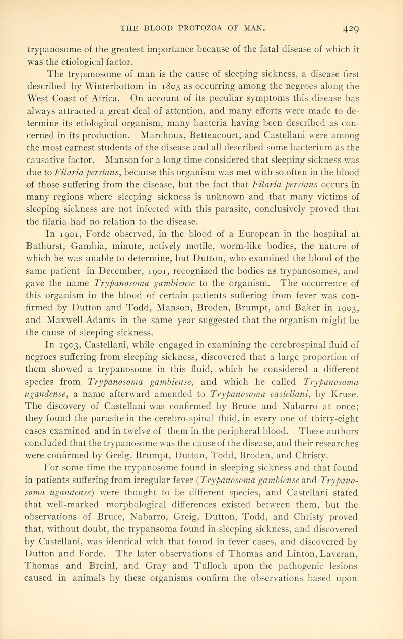 trypanosome of the greatest importance because of the fatal disease of which it was the etiological factor. The trypanosome of man is the cause of sleeping sickness, a disease first described by Winterbottom in 1803 as occurring among the negroes along the West Coast of Africa. On account of its peculiar symptoms this disease has always attracted a great deal of attention, and many efforts were made to de- termine its etiological organism, many bacteria having been described as con- cerned in its production. Marchoux, Bettencourt, and Castellani were among the most earnest students of the disease and all described some bacterium as the causative factor. Manson for a long time considered that sleeping sickness was due to Filaria perstans, because this organism was met with so often in the blood of those suffering from the disease, but the fact that Filaria perstans occurs in many regions where sleeping sickness is unknown and that many victims of sleeping sickness are not infected with this parasite, conclusively proved that the filaria had no relation to the disease. In 1901, Forde observed, in the blood of a European in the hospital at Bathurst, Gambia, minute, actively motile, worm-like bodies, the nature of which he was unable to determine, but Button, who examined the blood of the same patient in December, 1901, recognized the bodies as trypanosomes, and gave the name Trypanosoma gambiense to the organism. The occurrence of this organism in the blood of certain patients suffering from fever was con- firmed by Button and Todd, Manson, Broden, Brumpt, and Baker in 1903, and Maxwell-Adams in the same year suggested that the organism might be the cause of sleeping sickness. In 1903, Castellani, while engaged in examining the cerebrospinal fluid of negroes suffering from sleeping sickness, discovered that a large proportion of them showed a trypanosome in this fluid, which he considered a different species from Trypanosoma gambiense, and which he called Trypanosoma ugandense, a name afterward amended to Trypanosoma castellani, by Kruse. The discovery of Castellani was confirmed by Bruce and Nabarro at once; they found the parasite in the cerebro-spinal fluid, in every one of thirty-eight cases examined and in twelve of them in the peripheral blood. These authors concluded that the trypanosome was the cavise of the disease, and their researches were confirmed by Greig, Brumpt, Button, Todd, Broden, and Christy. For some time the trypanosome found in sleeping sickness and that found in patients suffering from irregular fever {Trypanosoma gambiense and Trypano- soma ugandense) were thought to be different species, and Castellani stated that well-marked morphological differences existed between them, but the observations of Bruce, Nabarro, Greig, Button, Todd, and Christy proved that, without doubt, the trypansoma found in sleeping sickness, and discovered by Castellani, was identical with that found in fever cases, and discovered by Button and Forde. The later observations of Thomas and Linton, Laveran, Thomas and Breinl, and Gray and Tulloch upon the pathogenic lesions caused in animals by these organisms confirm the observations based upon