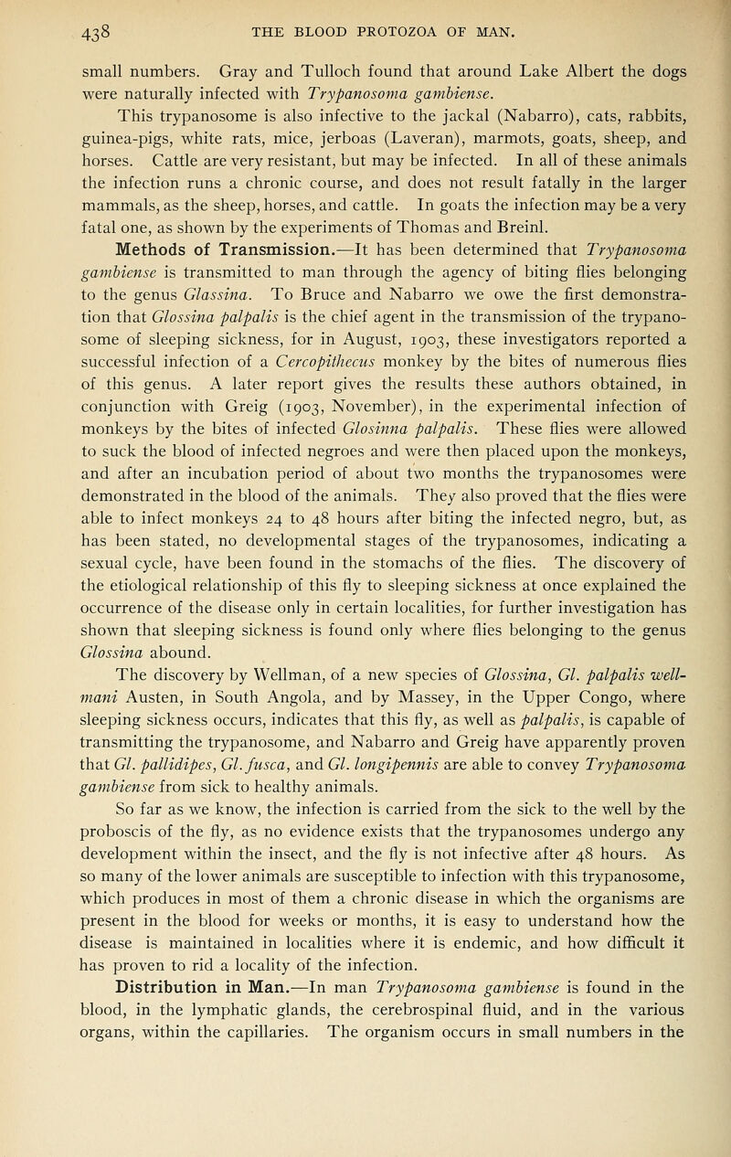 small numbers. Gray and Tulloch found that around Lake Albert the dogs were naturally infected with Trypanosoma gambiense. This trypanosome is also infective to the jackal (Nabarro), cats, rabbits, guinea-pigs, white rats, mice, jerboas (Laveran), marmots, goats, sheep, and horses. Cattle are very resistant, but may be infected. In all of these animals the infection runs a chronic course, and does not result fatally in the larger mammals, as the sheep, horses, and cattle. In goats the infection may be a very fatal one, as shown by the experiments of Thomas and Breinl. Methods of Transmission.—It has been determined that Trypanosoma gambiense is transmitted to man through the agency of biting flies belonging to the genus Glassina. To Bruce and Nabarro we owe the first demonstra- tion that Glossina palpalis is the chief agent in the transmission of the trypano- some of sleeping sickness, for in August, 1903, these investigators reported a successful infection of a Cercopithecus monkey by the bites of numerous flies of this genus. A later report gives the results these authors obtained, in conjunction with Greig (1903, November), in the experimental infection of monkeys by the bites of infected Glosinna palpalis. These flies were allowed to suck the blood of infected negroes and were then placed upon the monkeys, and after an incubation period of about two months the trypanosomes were demonstrated in the blood of the animals. They also proved that the flies were able to infect monkeys 24 to 48 hours after biting the infected negro, but, as has been stated, no developmental stages of the trypanosomes, indicating a sexual cycle, have been found in the stomachs of the flies. The discovery of the etiological relationship of this fly to sleeping sickness at once explained the occurrence of the disease only in certain localities, for further investigation has shown that sleeping sickness is found only where flies belonging to the genus Glossina abound. The discovery by Wellman, of a new species of Glossina, Gl. palpalis well- mani Austen, in South Angola, and by Massey, in the Upper Congo, where sleeping sickness occurs, indicates that this fly, as well as palpalis, is capable of transmitting the trypanosome, and Nabarro and Greig have apparently proven that Gl. pallidipes, Gl.fusca, and Gl. longipennis are able to convey Trypanosoma gambiense from sick to healthy animals. So far as we know, the infection is carried from the sick to the well by the proboscis of the fly, as no evidence exists that the trypanosomes undergo any development within the insect, and the fly is not infective after 48 hours. As so many of the lower animals are susceptible to infection with this trypanosome, which produces in most of them a chronic disease in which the organisms are present in the blood for weeks or months, it is easy to understand how the disease is maintained in localities where it is endemic, and how difficult it has proven to rid a locality of the infection. Distribution in Man.—In man Trypanosoma gambiense is found in the blood, in the lymphatic glands, the cerebrospinal fluid, and in the various organs, within the capillaries. The organism occurs in small numbers in the