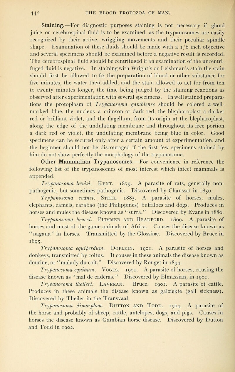 Staining.—For diagnostic purposes staining is not necessary if gland juice or cerebrospinal fluid is to be examined, as the trypanosomes are easily recognized by their active, wriggling movements and their peculiar spindle shape. Examination of these fliuids should be made with a i/6 inch objective and several specimens should be examined before a negative result is recorded. The cerebrospinal fluid should be centrifuged if an examination of the uncentri- fuged fluid is negative. In staining with Wright's or Leishman's stain the stain should first be allowed to fix the preparation of blood or other substance for five minutes, the water then added, and the stain allowed to act for from ten to twenty minutes longer, the time being judged by the staining reactions as observed after experimentation with several specimens. In well stained prepara- tions the protoplasm of Trypanosoma gamhiense should be colored a well- marked blue, the nucleus a crimson or dark red, the blepharoplast a darker red or brilliant violet, and the flagellum, from its origin at the blepharoplast, along the edge of the undulating membrane and throughout its free portion a dark red or violet, the undulating membrane being blue in color. Good specimens can be secured only after a certain amount of experimentation, and the beginner should not be discouraged if the first few specimens stained by him do not show perfectly the morphology of the trypanosome. Other Mammalian Trypanosomes.-^For convenience in reference the following list of the trypanosomes of most interest which infect mammals is appended. Trypanosoma lewisi. Kent. 1879. A parasite of rats, generally non- pathogenic, but sometimes pathogenic. Discovered by Chaussat in 1850. Trypanosoma evansi. Steel. 1885. A parasite of horses, mules, elephants, camels, carabao (the Philippines) buffaloes and dogs. Produces in horses and mules the disease known as surra. Discovered by Evans in 1880. Trypanosoma hrucei. Plimmer and Bradford. 1899. A parasite of horses and most of the game animals of Africa. Causes the disease known as nagana in horses. Transmitted by the Glossinae. Discovered by Bruce in 1895. Trypanosoma equiperdum. Doflein. 1901. A parasite of horses and donkeys, transmitted by coitus. It causes in these animals the disease known as dourine, or malady du coit. Discovered by Rouget in 1894. Trypanosoma equinum. Voges. 1901. A parasite of horses, causing the disease known as mal de caderas. Discovered by Elmassian, in 1901. Trypanosoma theileri. Laveran. Bruce. 1902. A parasite of cattle. Produces in these animals the disease known as galziekte (gall sickness). Discovered by Theiler in the Transvaal. Trypanosoma dimorphon. Dutton and Todd. 1904. A parasite of the horse and probably of sheep, cattle, antelopes, dogs, and pigs. Causes in horses the disease known as Gambian horse disease. Discovered by Dutton and Todd in 1902.