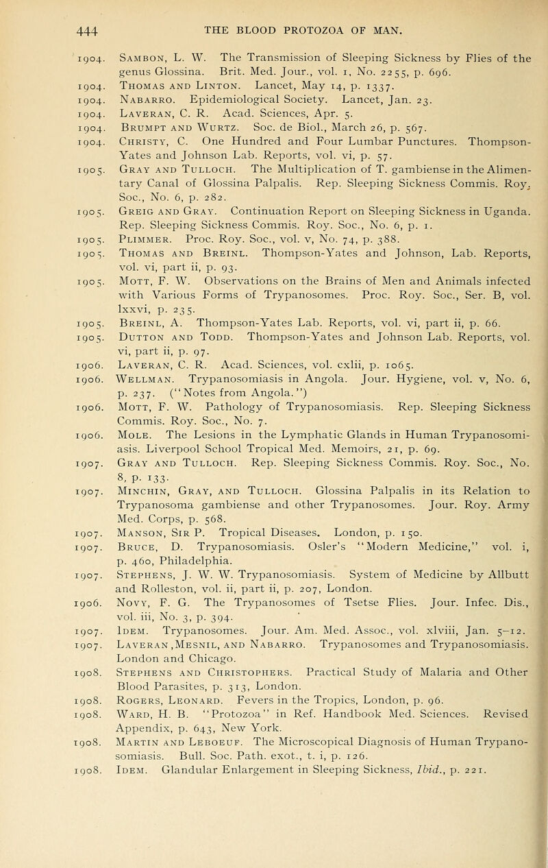 '1904. Sambon, L. W. The Transmission of Sleeping Sickness by Flies of the genus Glossina. Brit. Med. Jour., vol. i, No. 2255, p. 696. 1904. Thomas and Linton. Lancet, May 14, p. 1337. 1904. Nabarro. Epidemiological Society. Lancet, Jan. 23. 1904. Laveran, C. R. Acad. Sciences, Apr. 5. 1904. Brumpt and Wurtz. Soc. de Biol., March 26, p. 567. 1904. Christy, C. One Hundred and Four Lumbar Punctures. Thompson- Yates and Johnson Lab. Reports, vol. vi, p. 57. 1905. Gray and Tulloch. The Multiplication of T. gambiense in the Alimen- tary Canal of Glossina Palpalis. Rep. Sleeping Sickness Commis. Roy^ Soc, No. 6, p. 282. 1905. Greig and Gray. Continuation Report on Sleeping Sickness in Uganda. Rep. Sleeping Sickness Commis. Roy. Soc, No. 6, p. i. 1905. Plimmer. Proc Roy. Soc, vol. v. No. 74, p. 388. 190 s- Thomas and Breinl. Thompson-Yates and Johnson, Lab. Reports, vol. vi, part ii, p. 93. 1905. MoTT, F. W. Observations on the Brains of Men and Animals infected with Various Forms of Trypanosomes. Proc. Roy. Soc, Ser. B, vol. Ixxvi, p. 235. 1905. Breinl, A. Thompson-Yates Lab. Reports, vol. vi, part ii, p. 66. 1905. Dutton and Todd. Thompson-Yates and Johnson Lab. Reports, vol. vi, part ii, p. 97. 1906. Laveran, C. R. Acad. Sciences, vol. cxlii, p. 1065. 1906. Wellman. Trypanosomiasis in Angola. Jour. Hygiene, vol. v, No. 6, p. 237. ( Notes from Angola. ) 1906. MoTT, F. W. Pathology of Trypanosomiasis. Rep. Sleeping Sickness Commis. Roy. Soc, No. 7. 1906. Mole. The Lesions in the Lymphatic Glands in Human Trypanosomi- asis. Liverpool School Tropical Med. Memoirs, 21, p. 69. 1907. Gray and Tulloch. Rep. Sleeping Sickness Commis. Roy. Soc, No. 8, p. 133- 1907. MiNCHiN, Gray, and Tulloch. Glossina Palpalis in its Relation to Trypanosoma gambiense and other Trypanosomes. Jour. Roy. Army Med. Corps, p. 568. 1907. Manson, Sir p. Tropical Diseases. London, p. 150. 1907. Bruce, D. Trypanosomiasis. Osier's Modern Medicine, vol. i, p. 460, Philadelphia. 1907. Stephens, J. W. W. Trypanosomiasis. System of Medicine by Allbutt and RoUeston, vol. ii, part ii, p. 207, London. 1906. NovY, F. G. The Trypanosomes of Tsetse Flies. Jour. Infec Dis., vol. iii. No. 3, p. 394. 1907. Idem. Trypanosomes. Jour. Am. Med. Assoc, vol. xlviii, Jan. 5-12. 1907. Laveran ,Mesnil, and Nabarro. Trypanosomes and Trypanosomiasis. London and Chicago. 1908. Stephens and Christophers. Practical Study of Malaria and Other Blood Parasites, p. 313, London. 1908. Rogers, Leonard. Fevers in the Tropics, London, p. 96. 1908. Ward, H. B. Protozoa in Ref. Handbook Med. Sciences. Revised Appendix, p. 643, New York. T908. Martin and Leboeuf. The Microscopical Diagnosis of Human Trypano- somiasis. Bull. Soc. Path, exot., t. i, p. 126. 1908. Idem. Glandular Enlargement in Sleeping Sickness, Ibid., p. 221.