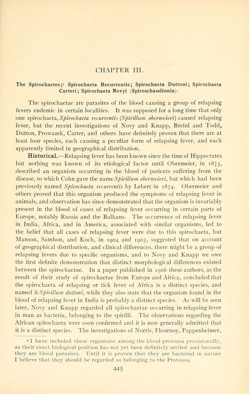 CHAPTER III. The Spirochaetes;i Spirochaeta Recurrentis; Spirochaeta Duttoni; Spirochaeta Carteri; Spirochaeta Novyi (Spiroschaudinnia). The spirochaetae are parasites of the blood causing a group of relapsing fevers endemic in certain localities. It was supposed for a long time that only one spirochaeta, Spirochaeta recurrentis {Spirillum ohermeieri) caused relapsing fever, but the recent investigations of Novy and Knapp, Breinl and Todd, Button, Prowazek, Carter, and others have definitely proven that there are at least four species, each causing a peculiar form of relapsing fever, and each apparently limited in geographical distribution. Historical.—Relapsing fever has been known since the time of Hippocrates but nothing was known of its etiological factor until Obermeier, in 1873, described an organism occurring in the blood of patients suffering from the disease, to which Cohn gave the URme Spirillum ohermeieri, but which had been previously named Spirochaeta recurrentis by Lebert in 1874. Obermeier and others proved that this organism produced the symptoms of relapsing fever in animals, and observation has since demonstrated that the organism is invariably present in the blood of cases of relapsing fever occurring in certain parts of Europe, notably Russia and the Balkans. The occurrence of relapsing fever in India, Africa, and in America, associated with similar organisms, led to the belief that all cases of relapsing fever were due to this spirochaeta, but Manson, Sambon, and Koch, in 1904 and 1905, suggested that on account of geographical distribution, and clinical differences, there might be a group of relapsing fevers due to specific organisms, and to Novy and Knapp we owe the first definite demonstration that distinct morphological differences existed between the spirochaetae. In a paper published in 1906 these authors, as the result of their study of spirochaetae from Europe and Africa, concluded that the spirochaeta of relapsing or tick fever of Africa is a distinct species, and named it Spirillum duttoni, while they also state that the organism found in the blood of relapsing fever in India is probably a distinct species. As will be seen later, Novy and Knapp regarded all spirochaetae occurring in relapsing fever in man as bacteria, belonging to the spirilli. The observations regarding the African spirochaeta were soon confirmed and it is now generally admitted that it is a distinct species. The investigations of Norris, Flournoy, Pappenheimer, I I have included these organisms among the blood protozoa provisionally, as their exact biological position has not yet been definitely settled and because they are blood parasites. Until it is proven that they are bacterial in nature I believe that they should be regarded as belonging to the. Protozoa.