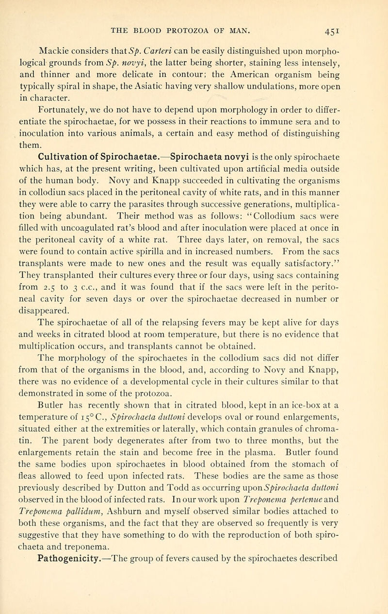 Mackie considers thsit Sp. Carteri can be easily distinguished upon morpho- logical- grounds from Sp. novyi, the latter being shorter, staining less intensely, and thinner and more delicate in contour; the American organism being typically spiral in shape, the Asiatic having very shallow undulations, more open in character. Fortunately, we do not have to depend upon morphology in order to differ- entiate the spirochaetae, for we possess in their reactions to immune sera and to inoculation into various animals, a certain and easy method of distinguishing them. Cultivation of Spirochaetae.—Spirochaeta novyi is the only spirochaete which has, at the present writing, been cultivated upon artificial media outside of the human body. Novy and Knapp succeeded in cultivating the organisms in collodiun sacs placed in the peritoneal cavity of white rats, and in this manner they were able to carry the parasites through successive generations, multiplica- tion being abundant. Their method was as follows: Collodium sacs were filled with uncoagulated rat's blood and after inoculation were placed at once in the peritoneal cavity of a white rat. Three days later, on removal, the sacs were found to contain active spirilla and in increased numbers. From the sacs transplants were made to new ones and the result was equally satisfactory. They transplanted their cultures every three or four days, using sacs containing from 2.5 to 3 c.c, and it was found that if the sacs were left in the perito- neal cavity for seven days or over the spirochaetae decreased in number or disappeared. The spirochaetae of all of the relapsing fevers may be kept alive for days and weeks in citrated blood at room temperature, but there is no evidence that multiplication occurs, and transplants cannot be obtained. The morphology of the spirochaetes in the collodium sacs did not differ from that of the organisms in the blood, and, according to Novy and Knapp, there was no evidence of a developmental cycle in their cultures similar to that demonstrated in some of the protozoa. Butler has recently shown that in citrated blood, kept in an ice-box at a temperature of 15° C, Spirochaeta diittoni develops oval or round enlargements, situated either at the extremities or laterally, which contain granules of chroma- tin. The parent body degenerates after from two to three months, but the enlargements retain the stain and become free in the plasma. Butler found the same bodies upon spirochaetes in blood obtained from the stomach of fleas allowed to feed upon infected rats. These bodies are the same as those previously described by Button and Todd as occurring upon Spirochaeta duttoni observed in the blood of infected rats. In our work upon Treponema pertenue and Treponema pallidum, Ashburn and myself observed similar bodies attached to both these organisms, and the fact that they are observed so frequently is very suggestive that they have something to do with the reproduction of both spiro- chaeta and treponema. Pathogenicity.—The group of fevers caused by the spirochaetes described