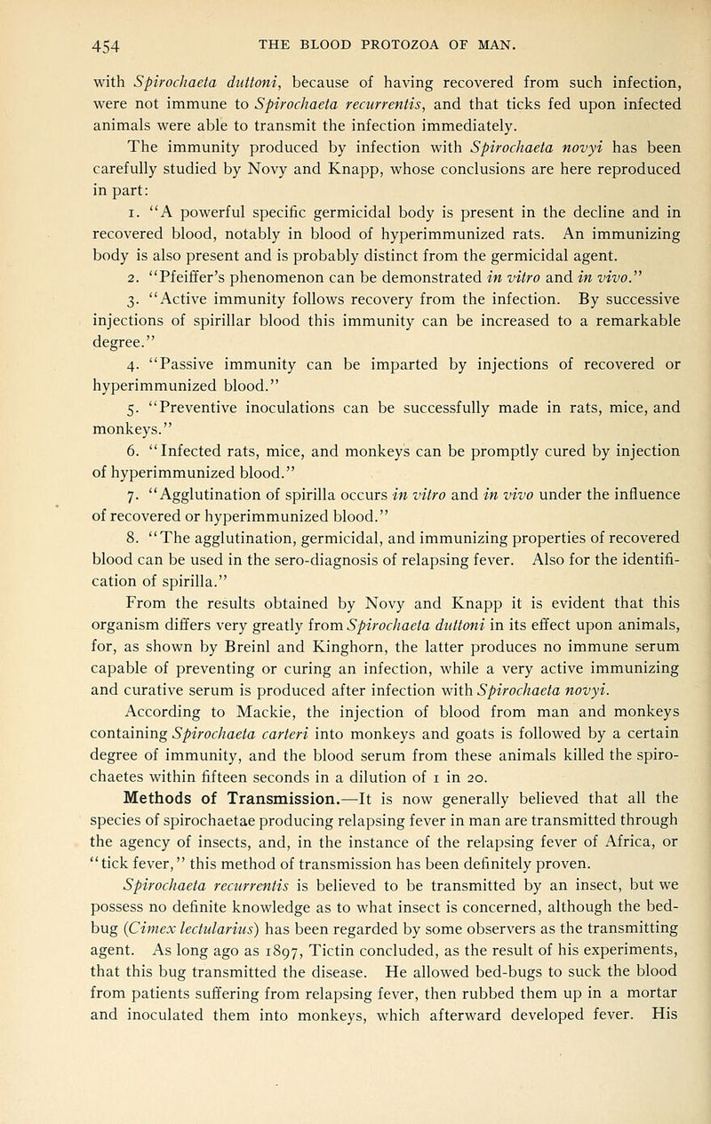 with Spirochaeta duttoni, because of having recovered from such infection, were not immune to Spirochaeta recurrentis, and that ticks fed upon infected animals were able to transmit the infection immediately. The immunity produced by infection with Spirochaeta novyi has been carefully studied by Novy and Knapp, whose conclusions are here reproduced in part: 1. A powerful specific germicidal body is present in the decline and in recovered blood, notably in blood of hyperimmunized rats. An immunizing body is also present and is probably distinct from the germicidal agent. 2. Pfeiffer's phenomenon can be demonstrated in vitro and in vivo.'' 3. Active immunity follows recovery from the infection. By successive injections of spirillar blood this immunity can be increased to a remarkable degree. 4. Passive immunity can be imparted by injections of recovered or hyperimmunized blood. 5. Preventive inoculations can be successfully made in rats, mice, and monkeys. 6. Infected rats, mice, and monkeys can be promptly cured by injection of hyperimmunized blood. 7. Agglutination of spirilla occurs in vitro and in vivo under the influence of recovered or hyperimmunized blood. 8. The agglutination, germicidal, and immunizing properties of recovered blood can be used in the sero-diagnosis of relapsing fever. Also for the identifi- cation of spirilla. From the results obtained by Novy and Knapp it is evident that this organism differs very greatly from Spirochaeta duttoni in its effect upon animals, for, as shown by Breinl and Kinghorn, the latter produces no immune serum capable of preventing or curing an infection, while a very active immunizing and curative serum is produced after infection with Spirochaeta novyi. According to Mackie, the injection of blood from man and monkeys containing Spirochaeta carteri into monkeys and goats is followed by a certain degree of immunity, and the blood serum from these animals killed the spiro- chaetes within fifteen seconds in a dilution of i in 20. Methods of Transmission.—It is now generally believed that all the species of spirochaetae producing relapsing fever in man are transmitted through the agency of insects, and, in the instance of the relapsing fever of Africa, or tick fever, this method of transmission has been definitely proven. Spirochaeta recurrentis is believed to be transmitted by an insect, but we possess no definite knowledge as to what insect is concerned, although the bed- bug {Cimex lectularius) has been regarded by some observers as the transmitting agent. As long ago as 1897, Tictin concluded, as the result of his experiments, that this bug transmitted the disease. He allowed bed-bugs to suck the blood from patients suffering from relapsing fever, then rubbed them up in a mortar and inoculated them into monkeys, which afterward developed fever. His