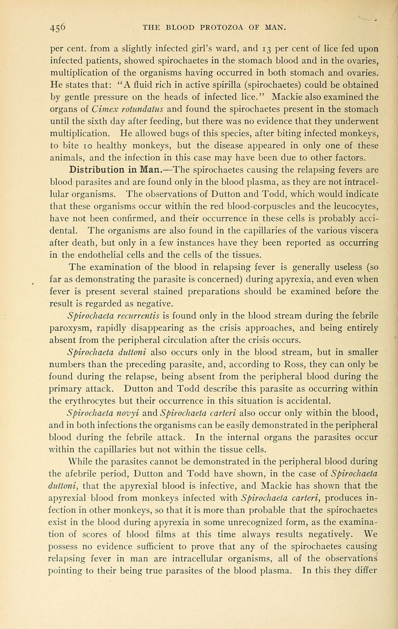 per cent, from a slightly infected girl's ward, and 13 per cent of lice fed upon infected patients, showed spirochaetes in the stomach blood and in the ovaries, multiplication of the organisms having occurred in both stomach and ovaries. He states that: A fluid rich in active spirilla (spirochaetes) could be obtained by gentle pressure on the heads of infected lice. Mackie also examined the organs of Cimex rotundatus and found the spirochaetes present in the stomach until the sixth day after feeding, but there was no evidence that they underwent multiplication. He allowed bugs of this species, after biting infected monkeys, to bite 10 healthy monkeys, but the disease appeared in only one of these animals, and the infection in this case may have been due to other factors. Distribution in Man.—The spirochaetes causing the relapsing fevers are blood parasites and are found only in the blood plasma, as they are not intracel- lular organisms. The observations of Button and Todd, which would indicate that these organisms occur within the red blood-corpuscles and the leucocytes, have not been confirmed, and their occurrence in these cells is probably acci- dental. The organisms are also found in the capillaries of the various viscera after death, but only in a few instances have they been reported as occurring in the endothelial cells and the cells of the tissues. The examination of the blood in relapsing fever is generally useless (so far as demonstrating the parasite is concerned) during apyrexia, and even when fever is present several stained preparations should be examined before the result is regarded as negative. Spirochaeta recurrentis is found only in the blood stream during the febrile paroxysm, rapidly disappearing as the crisis approaches, and being entirely absent from the peripheral circulation after the crisis occurs. Spirochaeta duttoni also occurs only in the blood stream, but in smaller numbers than the preceding parasite, and, according to Ross, they can only be found during the relapse, being absent from the peripheral blood during the primary attack. Button and Todd describe this parasite as occurring within the erythrocytes but their occurrence in this situation is accidental. Spirochaeta novyi and Spirochaeta carteri also occur only within the blood, and in both infections the organisms can be easily demonstrated in the peripheral blood during the febrile attack. In the internal organs the parasites occur within the capillaries but not within the tissue cells. While the parasites cannot be demonstrated in the peripheral blood during the afebrile period, Button and Todd have shown, in the case of Spirochaeta duttoni, that the apyrexial blood is infective, and Mackie has shown that the apyrexial blood from monkeys infected with Spirochaeta carteri, produces in- fection in other monkeys, so that it is more than probable that the spirochaetes exist in the blood during apyrexia in some unrecognized form, as the examina- tion of scores of blood films at this time always results negatively. We possess no evidence sufficient to prove that any of the spirochaetes causing relapsing fever in man are intracellular organisms, all of the observations pointing to their being true parasites of the blood plasma. In this they differ