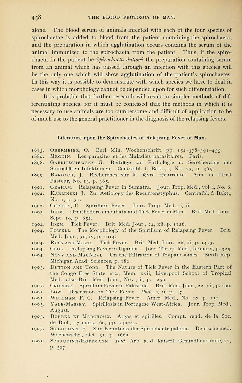 alone. The blood serum of animals infected with each of the four species of spirochaetae is added to blood from the patient containing the spirochaeta, and the preparation in which agglutination occurs contains the serum of the animal immunized to the spirochaeta from the patient. Thus, if the spiro- chaeta in the patient be Spirochaeta duttoni the preparation containing serum from an animal which has passed through an infection with this species will be the only one which will show agglutination of the patient's spirochaetes. In this way it is possible to demonstrate with which species we have to deal in cases in which morphology cannot be depended upon for such differentiation. It is probable that further research will result in simpler methods of dif- ferentiating species, for it must be confessed that the methods in which it is necessary to use animals are too cumbersome and difficult of application to be of much use to the general practitioner in the diagnosis of the relapsing fevers. 1873 Literature upon the Spirochaetes of Relapsing Fever of Man. Obermeier, O. Berl. klin. Wochenschrift, pp. 152-378-391-455. 1880. Megnin. Les parasites et les Maladies parasitaires. Paris. 1898. Gabritschewsky, G. Beitrage zur Pathologie u. Serotherapie der Spirochaten-Infektionen. Centralbl. f. Bakt., i, No. 23, p. 365. 1899. Bardach, J. Recherches sur la fievre recurrente. Ann. de I'lnst Pasteur, No. 13, p. 365. 1901. Graham. Relapsing Fever in Sumatra. Jour. Trop. Med., vol. i, No. 6. 1902. Karlinski, J. Zur Aetiology des Recurrenstyphus. Centralbl. f. Bakt., No. I, p. 31. 1902. Christy, C. Spirillum Fever. Jour. Trop. Med., i, ii. 1903. Idem. Ornithodoros moubata and Tick Fever in Man. Brit. Med. Jour., Sept. 19, p. 652. 1904. Idem. Tick Fever. Brit. Med. Jour., 24, xii, p. 1726. 1904. Powell. The Morphology of the Spirillum of Relapsing Fever. Brit. Med. Jour., 30, iv, p. 1014. 1904. Ross AND Milne. Tick Fever. Brit. Med. Jour., 26, xi, p. 1453. 1904. Cook. Relapsing Fever in Uganda. Jour. Throp. Med., January, p. 325. 1904. NovY AND MacNeal. On the Filtration of Trypanosomes. Sixth Rep. Michigan Acad. Sciences, p. 180. 1905. DuTTON AND ToDD. The Nature of Tick Fever in the Eastern Part of the Congo Free State, etc., Mem. xvii, Liverpool School of Tropical Med., also Brit. Med. Jour., Nov., ii, p. 1259. 1905. Cropper. Spirillum Fever in Palestine. Brit. Med. Jour., 22, vii, p. 190. 1905. Low. Discussion on Tick Fever. Ibid., i, ii, p. 47. 1905. Wellman, F. C. Relapsing Fever. Amer. Med., No. 10, p. 151. 1905. Yale-Massey. Spirillosis in Portugese West-Africa. Jour. Trop. Med., August. 1905. BoRREL ET Marchoux. Argas et spirilles. Compt. rend, de la Soc. de Biol., 17 mars., 60, pp. 540-42. 1905. ScHAUDiNN, F. Zur Kenntniss der Spirochaete pallida. Deutsche med. Wochenschr., Oct. 31, p. 1665. 1905. ScHAUDiNN-HoFFMANN. Ibid. Arb. a. d. kaiserl. Gesundheitsamte, 22, P- 527-