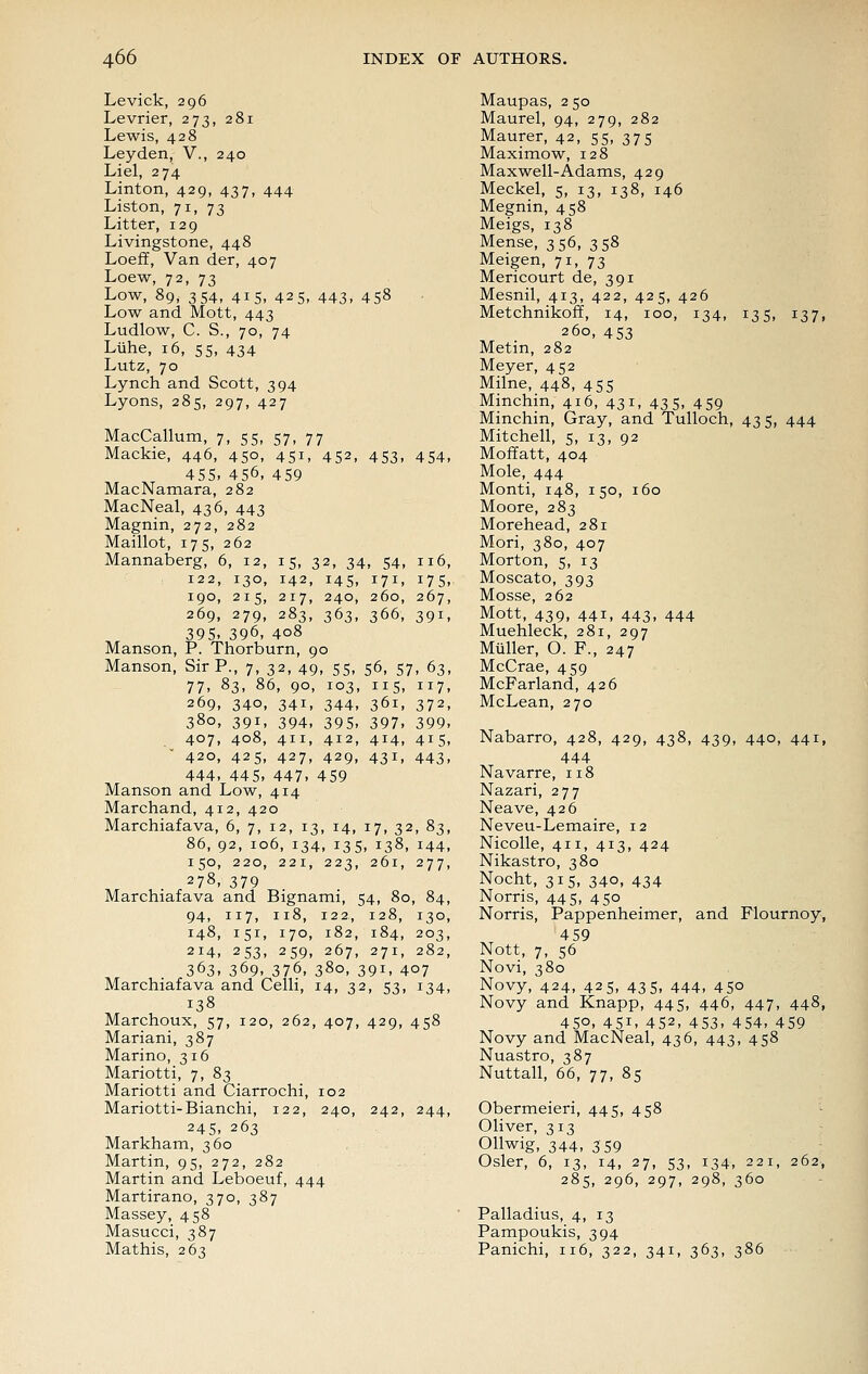 Levick, 296 Levrier, 273, 281 Lewis, 428 Leyden, V., 240 Liel, 274 Linton, 429, 437, 444 Listen, 71, 73 Litter, 129 Livingstone, 448 Loefif, Van der, 407 Loew, 72, 73 Low, 89, 354, 415, 425, 443, 458 Low and Mott, 443 Ludlow, C. S., 70, 74 Luhe, 16, 55, 434 Lutz, 70 Lynch and Scott, 394 Lyons, 285, 297, 427 MacCallum, 7, 55, 57, 77 Mackie, 446, 450, 451, 452, 453, 454, 455, 456, 459 MacNamara, 282 MacNeal, 436, 443 Magnin, 272, 282 Maillot, 175, 262 Mannaberg, 6, 12, 15, 32, 34, 54, 116, 122, 130, 142, 145, 171, 175, 190, 215, 217, 240, 260, 267, 269, 279, 283, 363, 366, 391, 395. 396, 408 Manson, P. Thorburn, 90 Manson, Sir P., 7, 32, 49, 55, 56, 57, 63, 77. 83, 86, 90, 103, 115, 117, 269, 340, 341, 344, 361, 372, 380, 391, 394, 395. 397. 399. 407, 408, 411, 412, 414, 415, 420, 425, 427, 429, 431, 443, 444, 44 5. 447. 459 Manson and Low, 414 Marchand, 412, 420 Marchiafava, 6, 7, 12, 13, 14, 17, 32, 83, 86, 92, 106, 134, 135, 138, 144, 150, 220, 221, 223, 261, 277, 278, 379 Marchiafava and Bignami, 54, 80, 84, 94, 117, 118, 122, 128, 130, 148, 151, 170, 182, 184, 203, 214, 253, 259, 267, 271, 282, 363. 369. 376, 380, 391, 407 Marchiafava and Celli, 14, 32, 53, 134, 138 Marchoux, 57, 120, 262, 407, 429, 458 Mariani, 387 Marino, 316 Mariotti, 7, 83 Mariotti and Ciarrochi, 102 Mariotti-Bianchi, 122, 240, 242, 244, 245. 263 Markham, 360 Martin, 95, 272, 282 Martin and Leboeuf, 444 Martirano, 370, 387 Massey, 458 Masucci, 387 Mathis, 263 Maupas, 250 Maurel, 94, 279, 282 Maurer, 42, 55, 375 Maximow, 128 Maxwell-Adams, 429 Meckel, 5, 13, 138, 146 Megnin, 458 Meigs, 138 Mense, 356, 358 Meigen, 71, 73 Mericourt de, 391 Mesnil, 413, 422, 425, 426 Metchnikoff, 14, 100, 134, 135, 137, 260, 453 Metin, 282 Meyer, 452 Milne, 448, 455 Minchin, 416, 431, 43 5, 459 Minchin, Gray, and Tulloch, 435, 444 Mitchell, 5, 13, 92 Moffatt, 404 Mole, 444 Monti, 148, 150, 160 Moore, 283 Morehead, 281 Mori, 380, 407 Morton, 5, 13 Moscato, 393 Mosse, 262 Mott, 439, 441, 443, 444 Muehleck, 281, 297 Miiller, O. F., 247 McCrae, 459 McFarland, 426 McLean, 270 Nabarro, 428, 429, 438, 439, 440, 441, 444 Navarre, 118 Nazari, 277 Neave, 426 Neveu-Lemaire, 12 Nicolle, 411, 413, 424 Nikastro, 380 Nocht, 315, 340, 434 Norris, 445, 450 Norris, Pappenheimer, and Flournoy, 459 Nott, 7, 56 Novi, 380 Novy, 424, 425, 435, 444, 450 Novy and Knapp, 445, 446, 447, 448, 450. 451. 452, 453. 454, 459 Novy and MacNeal, 436, 443, 458 Nuastro, 387 Nuttall, 66, 77, 85 Obermeieri, 445, 458 Oliver, 313 Ollwig, 344, 359 Osier, 6, 13, 14, 27, 53, 134, 221, 262, 285, 296, 297, 298, 360 Palladius, 4, 13 Pampoukis, 394 Panichi, 116, 322, 341, 363, 386