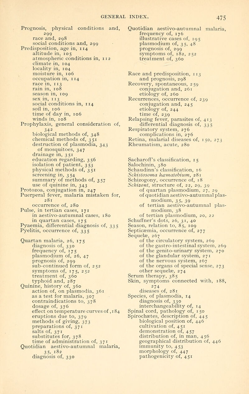 Prognosis, physical conditions and, 299 race and, 298 social conditions and, 299 Predisposition, age in, 114 altitude in, 105 atmospheric conditions in, 112 climate in, 104 locality in, 104 moisture in, 106 occupation in, 114 race in, 113 rain in, 108 season in, 109 sex in, 113 social conditions in, 114 soil in, 106 time of day in, 106 winds in, 108 Prophylaxis, general consideration of, 342 biological methods of, 348 chemical methods of, 351 destruction of plasmodia, 343 of mosquitoes, 347 drainage in, 351 education regarding, 3 56 isolation of patient, 353 physical methods of, 351 screening in, 3 54 summary of methods of, 357 use of quinine in, 343 Protozoa, conjugation in, 247 Puerperal fever, malaria mistaken for, 281 occurrence of, 280 Pulse, in tertian cases, 171 in aestivo-autumnal cases, 180 in quartan cases, 175 Pyaemia, differential diagnosis of, 335 Pyelitis, occurrence of, 335 Quartan malaria, 26, 175 diagnosis of, 330 frequency of, 175 Plasmodium of, 26, 47 prognosis of, 299 sub-continued form of, 252 symptoms of, 175, 252 treatment of, 360 typhoid and, 287 Quinine, history of, 360 action of, on plasmodia, 361 as a test for malaria, 307 contraindications to, 378 dosage of, 376 effect on temperature curves of , 184 eruptions due to, 379 methods of giving, 373 preparations of, 371 salts of, 371 substitutes for, 378 time of administration of, 371 Quotidian aestivo-autumnal malaria, 35, 182 diagnosis of, 330 Quotidian aestivo-autumnal malaria, frequency of, 176 illustrative cases of, 195 Plasmodium of, 35, 48 prognosis of, 299 symptoms of, 182, 252 treatment of, 360 Race and predisposition, 113 and prognosis, 298 Recovery, spontaneous, 2 59 conjugation and, 261 etiology of, 260 Recurrences, occurrence of, 239 conjugation and, 245 etiology of, 244 time of, 239 Relapsing fever, parasites of, 413 differential diagnosis of, 335 Respiratory system, 276 complications in, 276 Retina, malarial diseases of, 150, 273 Rheumatism, acute, 280 Sacharoff's classification, 15 Salochinin, 380 Schaudinn's classification, 16 Schistosoma hcBinatobitiin, 281 Schizogony, occurrence of, 18 Schizont, structure of, 22, 29, 39 of quartan plasmodium, 27, 29 of quotidian aestivo-autumnal Plas- modium, 35, 39 of tertian aestivo-autumnal Plas- modium, 38 of tertian plasmodium, 20, 22 Schuffner's dots, 26, 31, 40 Season, relation to, 85, 109 Septicaemia, occurrence of, 277 Sequelse, 267 of the circulatory system, 269 of the gastro-intestinal system, 269 of the genito-urinary system, 270 of the glandular system, 271 of the nervous system, 267 of the organs of special sense, 273 other sequelse, 274 Serum therapy, 385 Skin, symptoms connected with, 188, 274 diseases of, 281 Species, of plasmodia, 14 diagnosis of, 330 interchangeability of, 14 Spinal cord, pathology of, i 50 Spirochaetes, description of, 445 biological position of, 446 cultivation of, 451 demonstration of, 457 distribution of, in man, 456 geographical distribution of, 446 immunity to, 453 morphology of, 447 pathogenicity of, 451