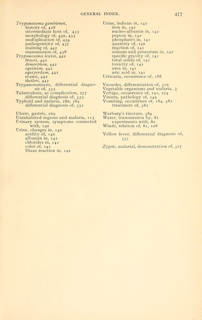 Trypanosoma gambiense, history of, 428 intermediate host of, 43 5 morphology of, 430, 433 multipHcation of, 434 pathogenicity of, 437 staining of, 442 transmission of, 438 Trypanosoma lewisi, 442 brucei, 442 dimorphon, 442 equinum, 442 equiperdum, 442 evansi, 442 theileri, 442 Trypanosomiasis, differential diagno- sis of, 335 Tuberculosis, as complication, 277 differential diagnosis of, 335 Typhoid and malaria, 280, 284 differential diagnosis of, 332 Ulcers, gastric, 269 Uninhabited regions and malaria, 115 Urinary system, symptoms connected with, 190 Urine, changes in, 140 acidity of, 140 albumin in, 142 chlorides in, 142 color of, 141 Diazo reaction in, 142 Urine, indican in, 142 iron in, 142 nucleo-albumin in, 142 pepton in, 142 phosphates in, 141 quantity of, 140 reaction of, 141 sodium and potassium in, 142 specific gravity of, 141 total solids of, 141 toxicity of, 142 urea in, 141 uric acid in, 141 Urticaria, occurrence of, 188 Vacuoles, differentiation of, 310 Vegetable organisms and malaria, 5 Vertigo, occurrence of, 191, 274 Viscera, pathology of, 149 Vomiting, occurrence of, 184, 382 treatment of, 382 Warburg's tincture, 384 Water, transmission by, 81 experiments with, 82 Winds, relation of, 81, 108 Yellow fever, differential diagnosis of, 333 Zygote, malarial, demonstration of, 327