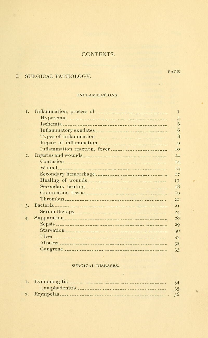 CONTENTS. PAGE SURGICAL PATHOLOGY. INFLAMMATIONS. 1. Inflammation, process of i Hyperemia 5 Ischemia 6 Inflammatory exudates 6 Types of inflammation 8 Repair of inflammation 9 Inflammation reaction, fever 10 2. Injuries and wounds 14 Contusion 14 Wound 15 Secondary hemorrhage 17 Healing of wounds 17 Secondary healing . 18 Granulation tissue 19 Thrombus 20 3. Bacteria 21 Serum therapy 24 4. Suppuration 28 Sepsis 29 Starvation : 30 Ulcer 32 Abscess ^ 32 Gangrene 33 SURGICAI. DISEASES. 1. Lymphangitis 34 Lyniphadenitis 35 2. Erysipelas . 36