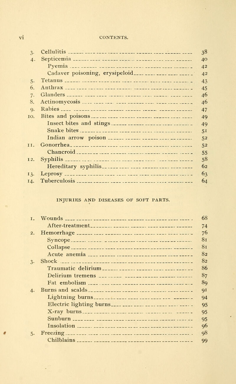 3. Cellulitis : : 38 4. Septicemia 40 Pyemia 42 Cadaver poisoning, erysipeloid 42 5. Tetanus 43 6. Anthrax , 45 7. Glanders 46 8. Actinomycosis 46 9. Rabies , 47 10. Bites and poisons 49 Insect bites and stings 49 Snake bites 51 Indian arrow poison 52 11. Gonorrhea 52 Chancroid 55 12. Syphilis 58 Hereditary syphilis 1 62 13. Leprosy 63 14. Tuberculosis 64 INJURIES AND DISEASES OF SOFT PARTS. Wounds 68 After-treatment 74 Hemorrhage 76 Syncope 81 Collapse 81 Acute anemia 82 Shock 82 Traumatic delirium 86 Delirium tremens 87 Fat embolism 89 Burns and scalds 91 Lightning burns 94 Electric lighting burns 95 X-ray burns 95 Sunburn 95 Insolation 96 Freezing 98 Chilblains , 99