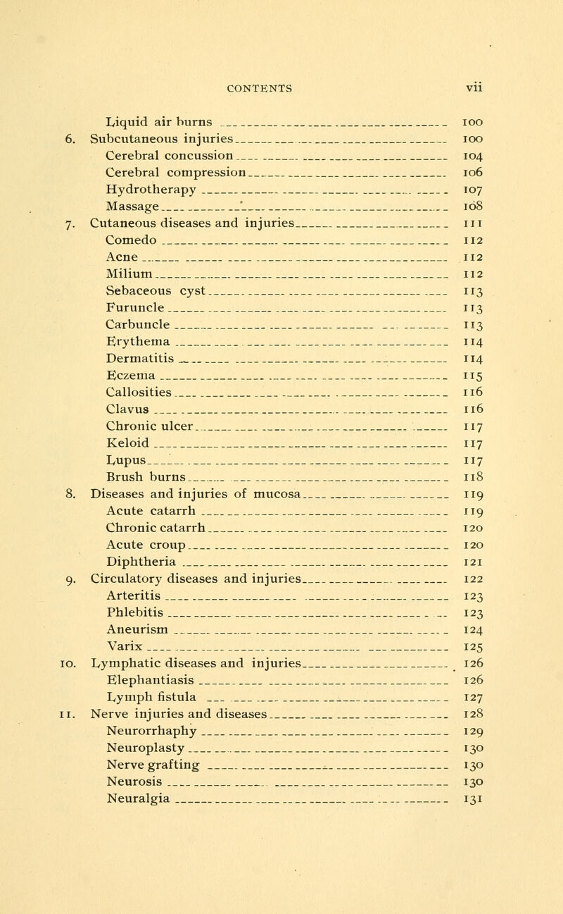 Liquid air burns loo 6. Subcutaneous injuries loo Cerebral concussion 104 Cerebral compression 106 Hydrotherapy 107 Massage ' 168 7. Cutaneous diseases and injuries iii Comedo 112 Acne 112 Milium 112 Sebaceous cyst 113 Furuncle 113 Carbuncle 113 Erythema 114 Dermatitis ^ 114 Eczema 115 Callosities 116 Clavus 116 Chronic ulcer 117 Keloid 117 lyupus __. 117 Brush burns 118 8. Diseases and injuries of mucosa 119 Acute catarrh 119 Chronic catarrh 120 Acute croup 120 Diphtheria 121 9. Circulatory diseases and injuries 122 Arteritis . 123 Phlebitis _. 123 Aneurism 124 Varix 125 [Q. Lymphatic diseases and injuries 126 Elephantiasis 126 Lymph fistula 127 ti. Nerve injuries and diseases 128 Neurorrhaphy . 129 Neuroplasty 130 Nerve grafting 130 Neurosis 130 Neuralgia : 131