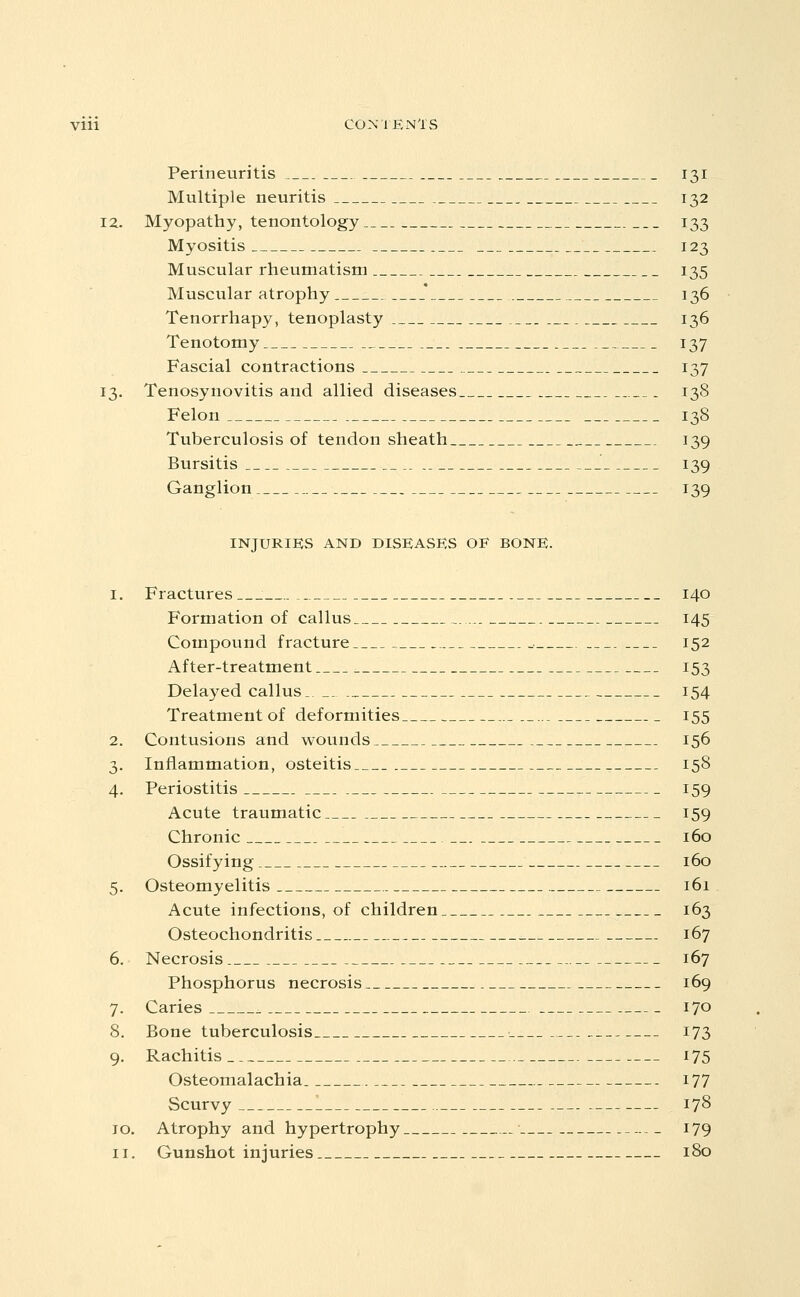 Perineuritis 131 Multiple neuritis .__ 132 12. Myopathy, tenontology 133 Myositis 123 Muscular rheumatism 135 Muscular atrophy ' 136 Tenorrhapy, tenoplasty 136 Tenotomy 137 Fascial contractions 137 13. Tenosynovitis and allied diseases 138 Felon 138 Tuberculosis of tendon sheath 139 Bursitis 139 Ganglion 139 INJURIES AND DISEASES OF BONE. 1. Fractures 140 Formation of callus 145 Compound fracture 152 After-treatment 153 Delayed callus, 154 Treatment of deformities 155 2. Contusions and wounds 156 3. Inflammation, osteitis 158 4. Periostitis 159 Acute traumatic 159 Chronic 160 Ossifying 160 5. Osteomyelitis 161 Acute infections, of children 163 Osteochondritis 167 6. Necrosis 167 Phosphorus necrosis 169 7. Caries 170 8. Bone tuberculosis i73 9. Rachitis 175 Osteomalachia i77 Scurvy 178 10. Atrophy and hypertrophy 179 11. Gunshot injuries 180