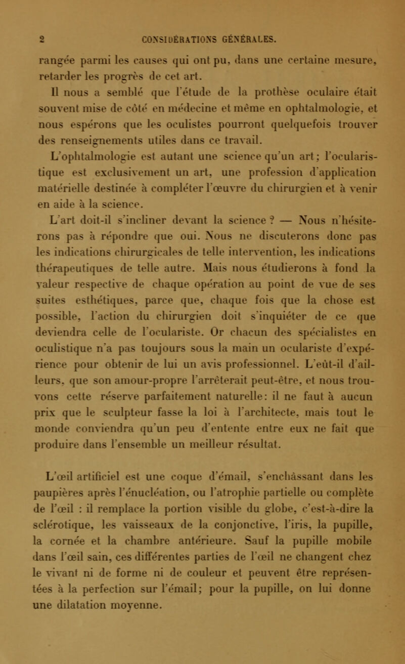 parmi les causes qui ont pu. dans une certaine mesure, retarder les progrès de ce! art. 11 nous a semblé que L'étude de la prothèse oculaire était souvent mise de côté en médecine et même en ophtalmolog nous espérons que 1rs oculistes pourront quelquefois trouver des renseignements utiles dans ce travail. L'ophtalmoL _ si autant une science qu'un art: l'ocu! tique est exclusivement un art. une pr d'application matérielle destinée à compléter l'œuvre du chirurgien et à venir en aide à la science. L'art doit-il s'incliner devant la science ? — Nous n'hésite- rons pas à répondre que oui. Nous ne discuterons donc pas les indications chirurgicales «le telle intervention, les indications thérapeutiques de telle autre. Mais nous étudierons à fond la valeur respective de chaque opération au point de vue d suites esthétiques, parce que. chaque fois que la ssible, l'action du chirurgien doit s'inquiéter de ce que deviendra celle de l'oculariste. Or chacun des <i)*:<i;tli-7 oculistique n'a pas toujours sous la main un oculariste d'expé- rience pour obtenir de lui un avis professionnel. L'eùt-il d'ail- leur», que son amour-propre l'arrêterait peut-être, ei nous trou- vons cette réserve parfaitement naturelle: il ne faut à aucun prix que le sculpteur fasse la loi à l'architecte, mais tout le monde conviendra qu'un peu d'entente entre eux ne fait que produire dans l'ensemble un meilleur résultat. L'œil artificiel est une coque d'émail, s'enchassant dan- les paupières après l'énucléation, ou l'atrophie partielle ou complète •le l'œil : il remplace la portion visible du globe, c'est-à-dire la sclérotique. 1- aux d^ la conjonctive, l'iris, la pupille, la cornée et la chambre antérieure. Sauf la pupille mobile dans l'œil sain, ces différentes parties de l'œil ne changent chez le vivant ni de forme ni de couleur et peuvent être représen- tées à la perfection sur l'émail; pour la pupille, on lui donne une dilatation moyenne.