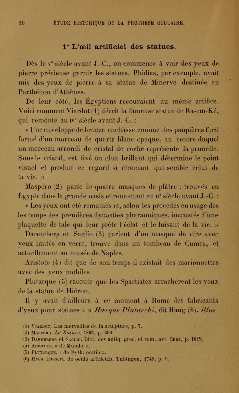 1° L'œil artificiel des statues. Dès le ve siècle avant J.-C, on commence à voir des yeux de pierre précieuse garnir les statues. Phidias, par exemple, avait mis des yeux de pierre à sa statue de Minerve destinée au Parthénon d'Athènes. De leur côté, les Égyptiens recouraient au même artifice. Voici comment Viardot (1) décrit la fameuse statue de Ra-em-Ké, qui remonte au ive siècle avant J.-C. : « Une enveloppe de hronze enchâsse comme des paupières l'œil formé d'un morceau de quartz blanc opaque, au centre duquel un morceau arrondi de cristal de roche représente la prunelle. Sous le cristal, est lixé un clou brillant qui détermine le point visuel et produit ce regard si étonnant qui semble celui de la vie. » Maspéro (2) parle de quatre masques de plâtre : trouvés en Egypte dans la grande oasis cl remontant au ne siècle avant J.-C. : « Les yeux ont été remaniés et, selon les procédés en usage dès les temps des premières dynasties pharaoniques, incrustés d'une plaquette de talc qui leur prête l'éclat et le luisant de la vie. » Daremberg et Saglio (3) parlent d'un masque de cire avec yeux imités en verre, trouvé dans un tombeau de Cumes, et actuellement au musée de Naples. Aristote (4) dit que de son temps il existait des marionnettes avec des yeux mobiles. Plutarque (5) raconte que les Spartiates arrachèrent les yeux de la statue de Hiéron. Il y avait d'ailleurs à ce moment à Rome des fabricants d'yeux pour statues : « Hœcque Plutarchi, dit llaug (6), il lus (1) Viardot, Les merveilles de la sculpture, p. 7. (2) Maspéro, La Nature, 1892, p. 30G. (3) Daremberg et Saglio. Dict. des antiq. grec, et rom. Art. Cera, p. 1019. (4) Aristote, « de Mundo ». (5) Plutarque, « de Pyth. oratio ». (6) Haug, Dissert, de oculo artificiali, Tubingen, 1749, p. 9.