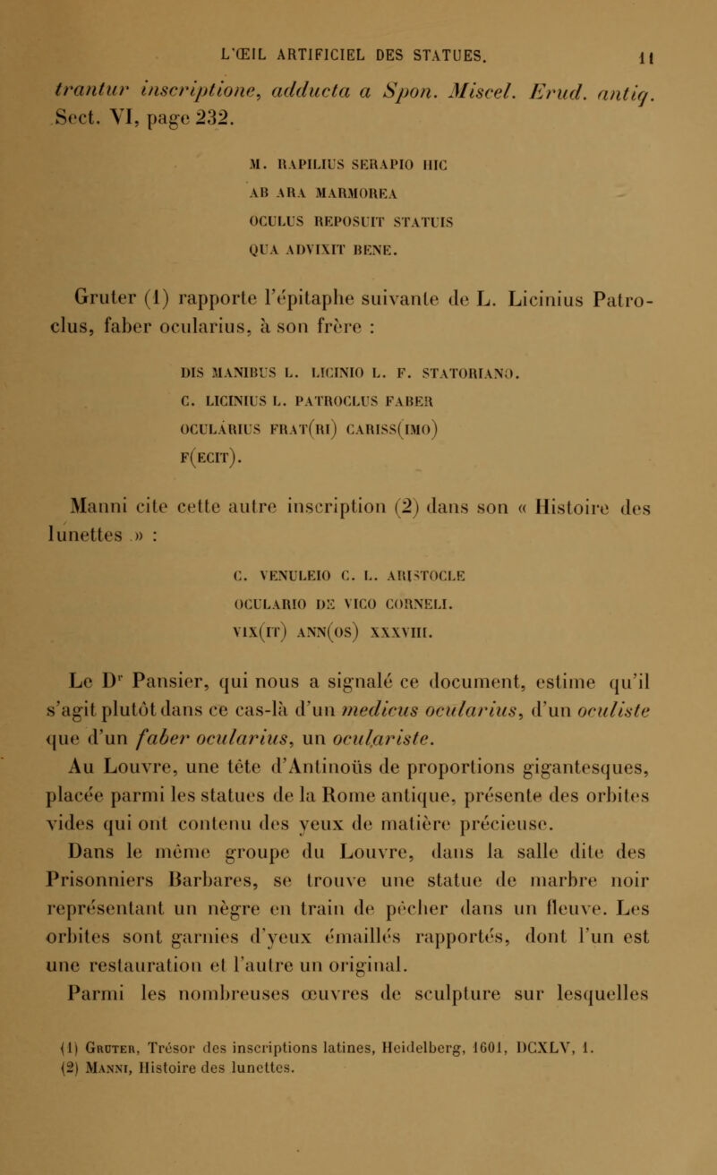 trantur inscriptione, adducta a Spon. Mlscel. Erud, antig. Sect. VI, page 232. M. RAPILIUS SERAPIO IIIG AB ARA MARMOREA OCULUS REPOSUIT STATUS QUA ADVIXIT BENE. Gruter (1) rapporte l'épitapbe suivante de L. Licinius Patro- clus, faber ocularius, à son frère : dis manibus l. lïcinio l. f. statoriano. c. licinius l. patroclus faber ocularius frat(ri) cariss(isio) f(ecit). Manni cite cette autre inscription (2) dans son « Histoire des lunettes » : C. VENULEIO C. L. ARJSTOCLE OCULARIO DE VICO CORNELI. vix(rr) ann(os) xxxyiu. Le Dr Pansier, qui nous a signalé ce document, estime qu'il s'agit plutôt dans ce cas-là d'un médiats ocularius, d'un oculiste que d'un faber ocularius, un oculariste. Au Louvre, une tête d'Antinous de proportions gigantesques, placée parmi les statues de la Rome antique, présente des orbites vides qui ont contenu des yeux de matière précieuse. Dans le même groupe du Louvre, dans la salle dite des Prisonniers Barbares, se trouve une statue de marbre noir représentant un nègre en train de pêcher dans un fleuve. Les orbites sont garnies d'yeux ('maillés rapportés, dont l'un est une restauration el l'autre un original. Parmi les nombreuses œuvres de sculpture sur lesquelles (1) Grdter, Trésor des inscriptions latines, Heidelberg, 1601, DCXLV, 1.