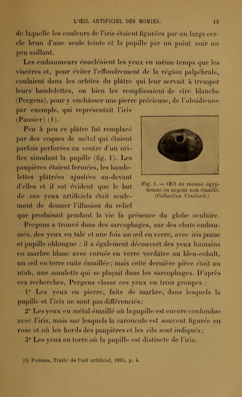de laquelle les couleurs de l'iris étaient figurées par un large cer- cle brun d'une seule teinte et la pupille par un point noir un peu saillant. Les embaumeurs énucléaient les yeux en même temps que les viscères et, pour éviter l'effondrement de la région palpébrale, -coulaient dans les orbites du plâtre qui leur servait à tremper leurs bandelettes, ou bien les remplissaient de cire blanche •(Pergens), pour y encbàsser une pierre précieuse, de l'obsidienne par exemple, qui représentai} l'iris (Pansier) 11 >. Peu à peu ce plâtre fut remplacé par des coques de métal qui étaient parfois perforées au centre d'un ori- fice simulant la pupille (Pig. 1). Les paupières étaient fermées, les bande- lettes plâtrées ajustées au-devant d'elles et il est évident que le but *MM---<Iïn de momie égy|> i tienne en argent non eniaillc de ces yeux artificiels ('tait seule- (Collection Coulomb.) ment de donner l'illusion du relief que produisait pendant la vie la présence du globe oculaire. Pergens a trouve' dans des sarcophages, sur des chats embau- més, des yeux en talc et une fois un œil en verre, avec iris jaune et pupille oblongue : il a également découvert des yeux humains en marbre blanc avec cornée en verre verdâtre ou bleu-cobalt, un œil en terre cuite émaillée; mais cette dernière pièce ('lait un utah, une amulette qui se plaçait dans les sarcophages. D'après ces recherches, Pergens classe ces veux en trois groupes : 1° Les yeux en pierre, faits de marbre, dans lesquels la pupille et l'iris ne sont pas différenciés : 2° Les yeux en métal ('maillé où la pupille est encore confondue avec l'iris, mais sur lesquels la caroncule est souvent figurée en rose et où les bords des paupières et les cils sont indiqués; 3° Les yeux en terre où la pupille est distincte de l'iris. (1) Pansier, Traité de l'œil artificiel, 1895, p. 4.