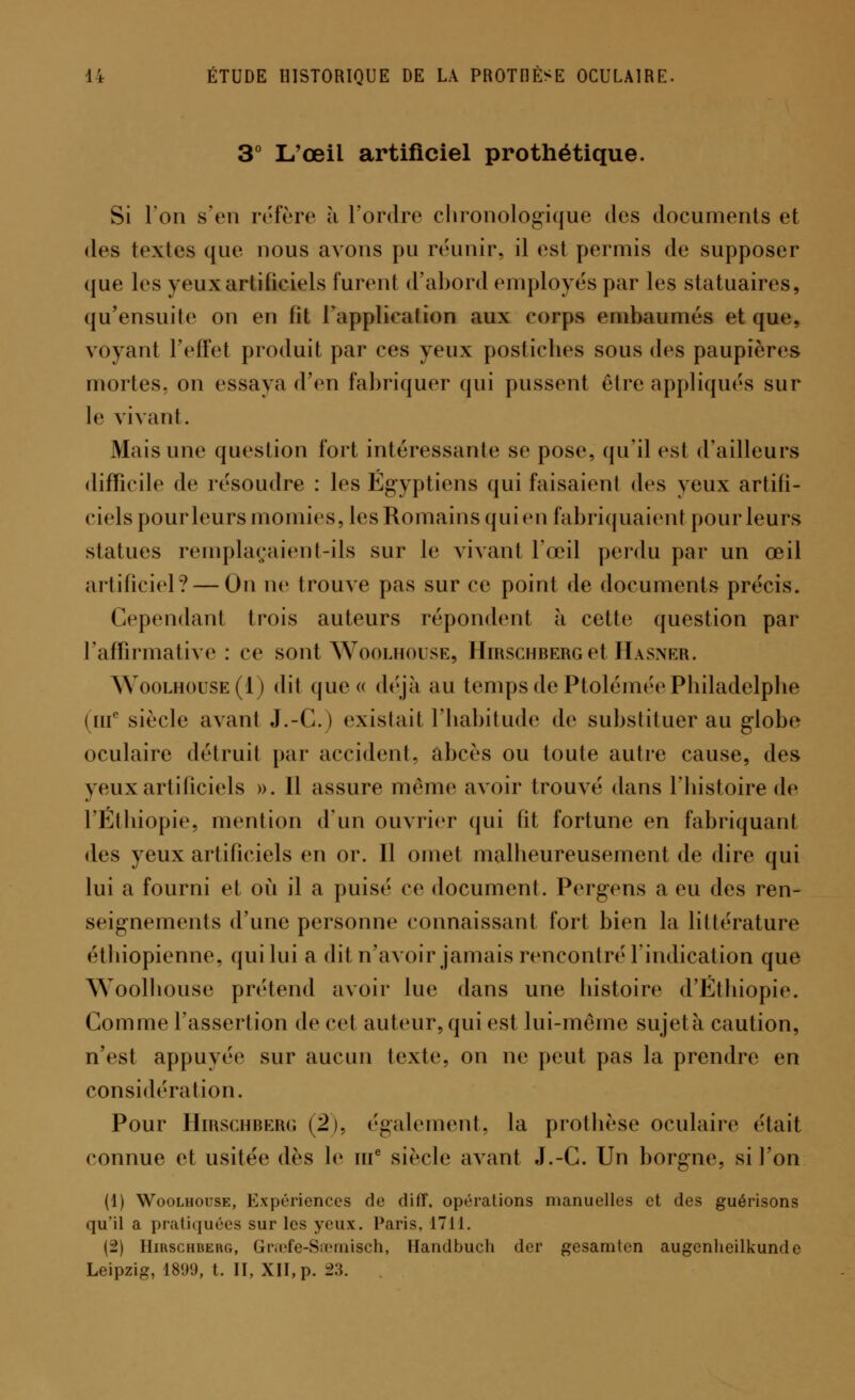 3° L'œil artificiel prothétique. Si Ion s'en réfère à l'ordre chronologique des documents et des textes que nous avons pu réunir, il est permis de supposer que les yeux artificiels furent d'abord employés par les statuaires, qu'ensuite on en lit l'application aux corps embainnés et que. voyant l'effet produit par ces yeux postiches sous des paupières mortes, on essaya d'en fabriquer qui pussent être appliqués sur le vivant. Mais une question fort intéressante se pose, qu'il est d'ailleurs difficile de résoudre : les Égyptiens qui faisaient des yeux artifi- ciels pourleurs momies, les Romains qui en fabriquaient pour leurs statues remplaçaient-ils sur le vivant l'œil perdu par un œil artificiel? — On ne trouve pas sur ce point de documents précis. Cependant trois auteurs répondent à cette question par l'affirmative : ce sont Woolhouse, HmscHBERGet JIasnkr. Woolhouse(I) dit que « déjà au temps de PtoléinéePhiladelphe (uf siècle avanl J.-C.) existait l'habitude de substituer au globe oculaire détruit par accident, abcès ou toute autre cause, des yeux artificiels ». Il assure même avoir trouvé dans l'histoire de l'Ethiopie, mention d'un ouvrier qui fit fortune en fabriquant des yeux artificiels en or. Il omet malheureusement de dire qui lui a fourni et où il a puisé ce document. Pergens a eu des ren- seignements d'une personne connaissant fort bien la littérature étbiopienne, qui lui a dit n'avoir jamais rencontré l'indication que Woolhouse prétend avoir lue dans une histoire d'Ethiopie. Gomme l'assertion de cet auteur, qui est lui-même sujet à caution, n'est appuyée sur aucun texte, on ne peut pas la prendre en considération. Pour Hirschberg (2), également, la prothèse oculaire était connue et usitée dès le ine siècle avant J.-C. Un borgne, si l'on (1) Woolhouse, Expériences de diff. opérations manuelles et des guérisons qu'il a pratiquées sur les yeux. Paris, 1711. (2) Hirschberg, Graefe-Seemisch, Handbuch der gesamten augcnheilkunde Leipzig, 1899, t. II, XII, p. i>3.