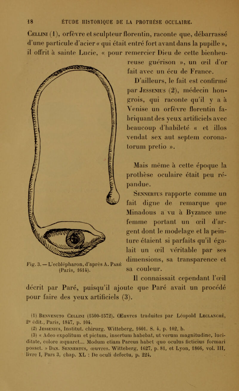 Cellini(I), orfèvre et sculpteur florentin, raconte que, débarrassé d'une particule d'acier « qui était entré fort avant dans la pupille », il offrit à sainte Lucie, « pour remercier Dieu de cette bienheu- reuse guérison », un œil d'or fait avec un écu de France. D'ailleurs, le fait est confirmé par Jessenius (2), médecin hon- grois, qui raconte qu'il y a à Venise un orfèvre florentin fa- briquant des yeux artificiels avec beaucoup d'habileté « et illos vendat sex aut septem corona- torum pretio ». Mais même à cette époque la prothèse oculaire était peu ré- pandue. Sennertus rapporte comme un fait digne de remarque que Minadous a vu à Byzance une femme portant un œil d'ar- gent dont le modelage et la pein- ture étaient si parfaits qu'il éga- lait un œil véritable par ses dimensions, sa transparence et sa couleur. 11 connaissait cependant l'œil décrit par Paré, puisqu'il ajoute que Paré avait un procédé pour faire des yeux artificiels (3). Fig. 3. — L'ecblépharon, d'après A. Paré (Paris, 1614). (1) Benvenuto Cellini (1500-1572). OEuvres traduites par Léopold Leclanché, 2« Odit., Paris, 1847, p. 104. (2) Jessenius, Institut, chirurg. Witteberg, 1601. S. 4, p. 102, b. (3) « Adeo expolitum et pictum, insertum habebat, ut veruni magnitudine, luci- ditate, colore œquaret... Modum etiara Pareus habet quo oculus ficticius formari posset. » Dan. Sennertus, œuvres. Witteberg, 1627, p. 81, et Lyon, 1866, vol. III, livre I, Pars 3, chap. XL : De oculi defectu, p. 224.