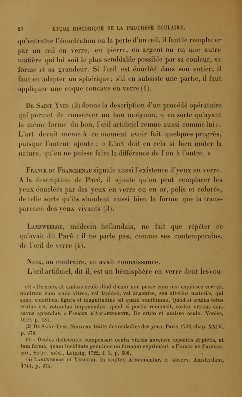 qu'entraîne rénucléalion ou la perte d'un œil. il faut le remplacer par un œil en verre, en pierre, en argent ou en une autre matière qui lui soit le plus semblable possible par sa couleur, sa forme et sa grandeur. Si l'œil est énucléé dans son entier, il faut en adapter un sphérique; s'il en subsiste une partie, il faut appliquer nue coque concave en verre il). De Saint-Yves (â)donnela description d'un procédé opératoire qui permet de conserver un bon moignon, « en sorte qu'ayant la même forme du bon, l'œil artificiel remue aussi comme lui». L'art devait même à ce moment avoir l'ait quelques progrès, puisque l'auteur ajoute : « L'art doit en cela si bien imiter la nature, qu'on ne puisse faire la différence de l'un à l'autre. » Franck de Franckenausignale aussi l'existence d'yeux en verre. A la description de Paré, il ajoute qu'on peut remplacer les yeux énucléés par des yeux en verre ou en or, polis et coloré-, de telle sorte qu'ils simulent aussi bien la forme que la trans- parence des yeux vivants (3). Lamzweehdk. médecin bollandais, ne fait que répéter ce qu'avait dit Paré : il ne parle pas. comme ses contemporains. de l'œil de verre I . NucK, au contraire, en avait connaissance. L'œil artificiel, dit-il, est un liémisplière en verre dont les cou- (1) « De cruto et amisso oculo illud dicain non posse eum nisi œquiosce eorrigi, nimirum cum oculo vitreo, vel lapideo, vel argenteo, seu alterius materiœ, qui sano, coloribus, figura et magnitudine sit quam simillimus. Quod si oculus totus erutus est, rotundus imponendus; quod si portio remansit, cortex vitrcus con- cavus aptandus. » Fabrice d'Ayuapendente, De eruto et amisso oculo. Venise» 1019, p. 181. (2) De Saint-Yves, Nouveau traité des maladies des yeux. Paris, 1722, chap. XXIV, p. 370. (3) « Oculos déficientes compensait oculis vitreis aureisve expolitis et pictis, ut tam forma, quam luciditate genuinorum formam exprimant. » Franck de Francke- nau, Satyr. m éd., Leipzig, 1722, f. 3, p. 500. (4) Lamzweerde et Veuduim, In sculteti Armamentar. c. observ. Amsterdam,. 17il, p. 374.